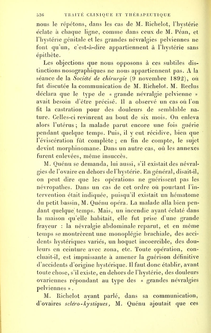 nous le répétons, dans les cas de M. Richelot, l'hystérie éclate à chaque ligne, comme dans ceux de M. Péan, et l'hystérie génitale et les grandes névralgies pelviennes ne font qu'un, c'est-à-dire appartiennent à l'hystérie sans épithète. Les objections que nous opposons à ces subtiles dis- tinctions nosographiques ne nous appartiennent pas. A la séance de la Société de chirurgie (9 novembre 1892), où fut discutée la communication de M. Richelot. M. Reclus déclara que le type de « grande névralgie pelvienne » avait besoin d'être précisé, il a observé un cas où l'on fit la castration pour des douleurs de semblable na- ture. Celles-ci revinrent au bout de six mois. On enleva alors l'utérus ; la malade parut encore une fois guérie pendant quelque temps. Puis, il y eut récidive, bien que l'éviscération fût complète ; en fin de compte, le sujet devint morphinomane. Dans un autre cas, où les annexes furent enlevées, même insuccès. M. Quénu se demanda, lui aussi, s'il existait des névral- gies de l'ovaire en dehors de l'hystérie. En général, disait-il, on peut dire que les opérations ne guérissent pas les névropathes. Dans un cas de cet ordre où pourtant l'in- tervention était indiquée, puisqu'il existait un hématome du petit bassin, M. Quénu opéra. La malade alla bien pen- dant quelque^ temps. Mais, un incendie ayant éclaté dans la maison qu'elle habitait, elle fut prise d'une grande frayeur : la névralgie abdominale reparut, et en même temps se montrèrent une monoplégie brachiale, des acci- dents hystériques variés, un hoquet incoercible, des dou- leurs en ceinture avec zona, etc. Toute opération, con- cluait-il, est impuissante à amener la guérison définitive d'accidents d'origine hystérique. Il faut donc établir, avant toute chose, s'il existe, en dehors de l'hystérie, des douleurs ovariennes répondant au type des « grandes névralgies pelviennes » . M. Richelot ayant parlé, dans sa communication, d'ovaires scLéro - kystiques, M. Quénu ajoutait que ces