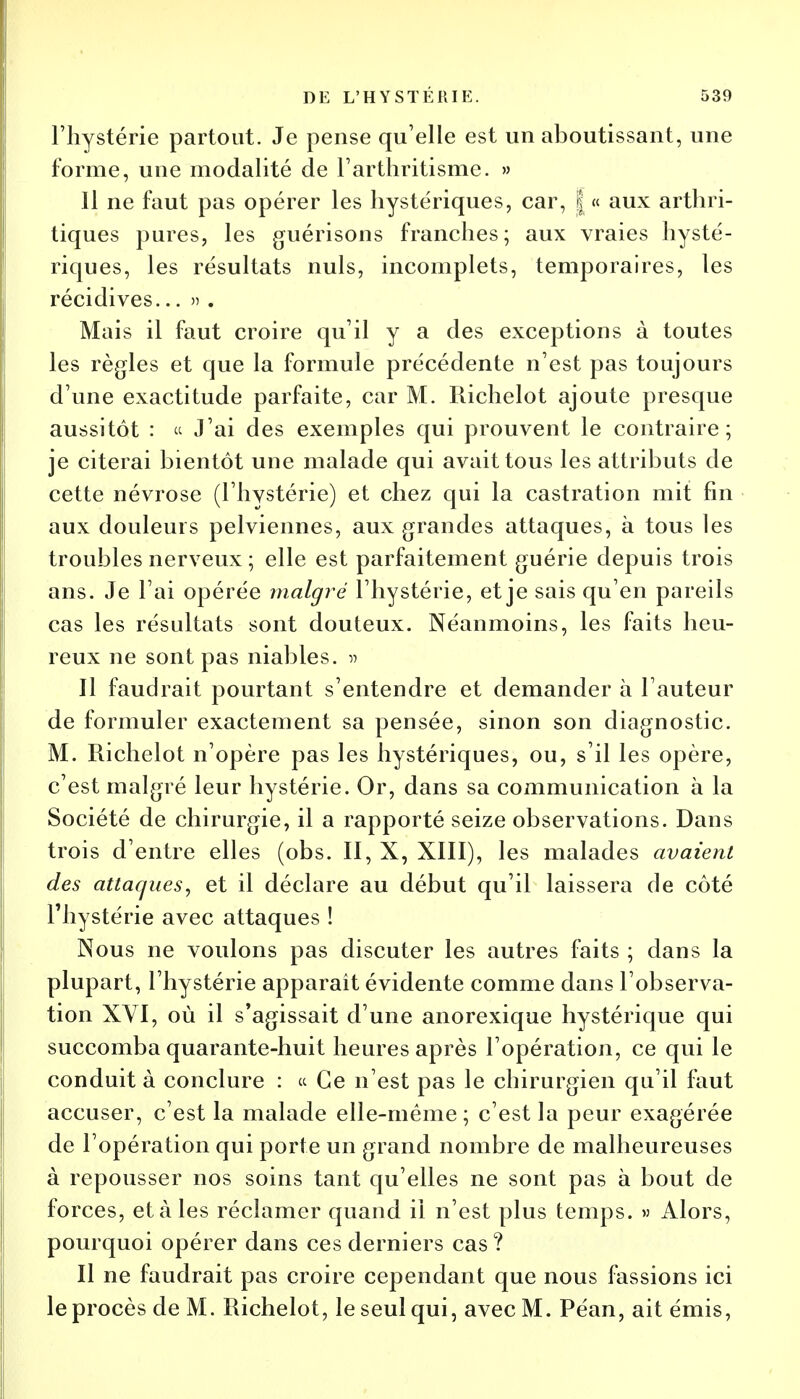 l'hystérie partout. Je pense qu'elle est un aboutissant, une forme, une modalité de l'arthritisme. » 11 ne faut pas opérer les hystériques, car, | « aux arthri- tiques pures, les guérisons franches; aux vraies hysté- riques, les résultats nuls, incomplets, temporaires, les récidives... » . Mais il faut croire qu'il y a des exceptions à toutes les règles et que la formule précédente n'est pas toujours d'une exactitude parfaite, car M. Richelot ajoute presque aussitôt : ce J'ai des exemples qui prouvent le contraire; je citerai bientôt une malade qui avait tous les attributs de cette névrose (l'hystérie) et chez qui la castration mit fin aux douleurs pelviennes, aux grandes attaques, à tous les troubles nerveux ; elle est parfaitement guérie depuis trois ans. Je l'ai opérée malgré l'hystérie, et je sais qu'en pareils cas les résultats sont douteux. Néanmoins, les faits heu- reux ne sont pas niables. » Il faudrait pourtant s'entendre et demander à l'auteur de formuler exactement sa pensée, sinon son diagnostic. M. Richelot n'opère pas les hystériques, ou, s'il les opère, c'est malgré leur hystérie. Or, dans sa communication à la Société de chirurgie, il a rapporté seize observations. Dans trois d'entre elles (obs. II, X, XIII), les malades avaient des attaques, et il déclare au début qu'il laissera de côté l'hystérie avec attaques ! Nous ne voulons pas discuter les autres faits ; dans la plupart, l'hystérie apparaît évidente comme dans l'observa- tion XVI, où il s'agissait d'une anorexique hystérique qui succomba quarante-huit heures après l'opération, ce qui le conduit à conclure : ce Ce n'est pas le chirurgien qu'il faut accuser, c'est la malade elle-même ; c'est la peur exagérée de l'opération qui porte un grand nombre de malheureuses à repousser nos soins tant qu'elles ne sont pas à bout de forces, étales réclamer quand il n'est plus temps. » Alors, pourquoi opérer dans ces derniers cas? Il ne faudrait pas croire cependant que nous fassions ici le procès de M. Richelot, le seul qui, avec M. Péan, ait émis,