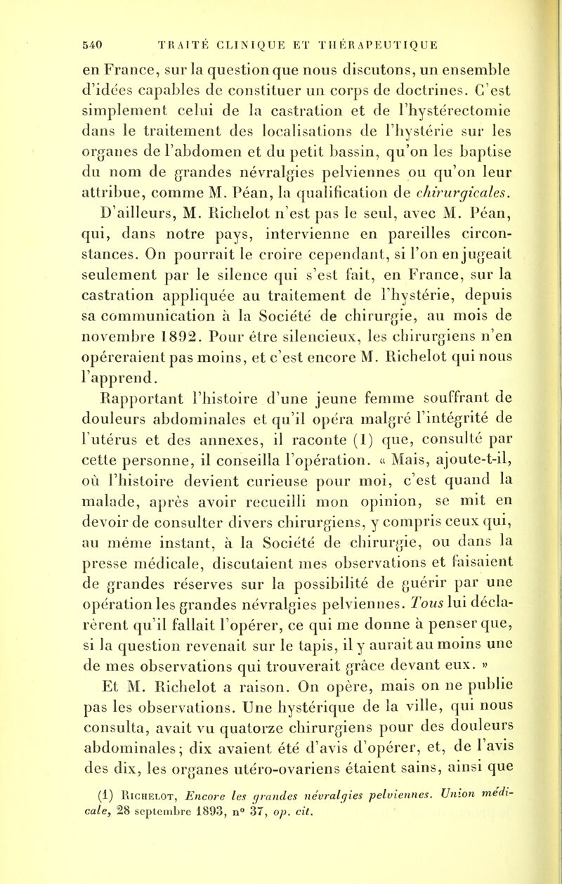 en France, sur la question que nous discutons, un ensemble d'idées capables de constituer un corps de doctrines. C'est simplement celui de la castration et de l'hystérectomie dans le traitement des localisations de l'hystérie sur les organes de l'abdomen et du petit bassin, qu'on les baptise du nom de grandes névralgies pelviennes ou qu'on leur attribue, comme M. Péan, la qualification de chirurgicales. D'ailleurs, M. Richelot n'est pas le seul, avec M. Péan, qui, dans notre pays, intervienne en pareilles circon- stances. On pourrait le croire cependant, si l'on en jugeait seulement par le silence qui s'est fait, en France, sur la castration appliquée au traitement de l'hystérie, depuis sa communication à la Société de chirurgie, au mois de novembre 1892. Pour être silencieux, les chirurgiens n'en opéreraient pas moins, et c'est encore M. Ricbelot qui nous l'apprend. Rapportant l'histoire d'une jeune femme souffrant de douleurs abdominales et qu'il opéra malgré l'intégrité de l'utérus et des annexes, il raconte (1) que, consulté par cette personne, il conseilla l'opération. « Mais, ajoute-t-il, où l'histoire devient curieuse pour moi, c'est quand la malade, après avoir recueilli mon opinion, se mit en devoir de consulter divers chirurgiens, y compris ceux qui, au même instant, à la Société de chirurgie, ou dans la presse médicale, discutaient mes observations et faisaient de grandes réserves sur la possibilité de guérir par une opération les grandes névralgies pelviennes. Tous lui décla- rèrent qu'il fallait l'opérer, ce qui me donne à penser que, si la question revenait sur le tapis, il y aurait au moins une de mes observations qui trouverait grâce devant eux. » Et M. Richelot a raison. On opère, mais on ne publie pas les observations. Une hystérique de la ville, qui nous consulta, avait vu quatorze chirurgiens pour des douleurs abdominales; dix avaient été d'avis d'opérer, et, de l'avis des dix, les organes utéro-ovariens étaient sains, ainsi que (i) Richelot, Encore les grandes névralgies pelviennes. Union médi- cale, 28 septembre 1893, n° 37, op. cit.