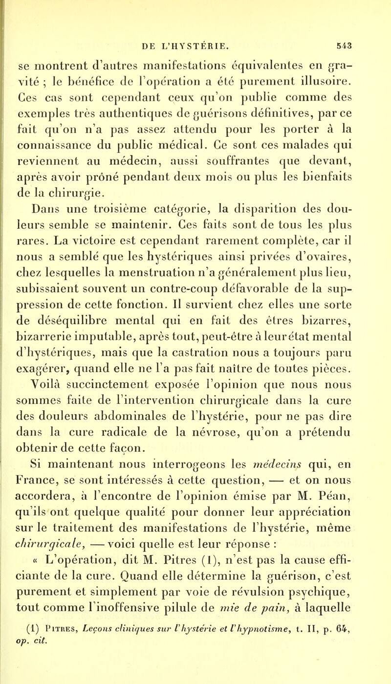 se montrent d'autres manifestations équivalentes en gra- vité ; le bénéfice de l'opération a été purement illusoire. Ces cas sont cependant ceux qu'on publie comme des exemples très authentiques de guérisons définitives, parce fait qu'on n'a pas assez attendu pour les porter à la connaissance du public médical. Ce sont ces malades qui reviennent au médecin, aussi souffrantes que devant, après avoir prôné pendant deux mois ou plus les bienfaits de la chirurgie. Dans une troisième catégorie, la disparition des dou- leurs semble se maintenir. Ces faits sont de tous les plus rares. La victoire est cependant rarement complète, car il nous a semblé que les hystériques ainsi privées d'ovaires, chez lesquelles la menstruation n'a généralement plus lieu, subissaient souvent un contre-coup défavorable de la sup- pression de cette fonction. Il survient chez elles une sorte de déséquilibre mental qui en fait des êtres bizarres, bizarrerie imputable, après tout, peut-être à leur état mental d'hystériques, mais que la castration nous a toujours paru exagérer, quand elle ne l'a pas fait naître de toutes pièces. Voilà succinctement exposée l'opinion que nous nous sommes faite de l'intervention chirurgicale dans la cure des douleurs abdominales de l'hystérie, pour ne pas dire dans la cure radicale de la névrose, qu'on a prétendu obtenir de cette façon. Si maintenant nous interrogeons les médecins qui, en France, se sont intéressés à cette question, — et on nous accordera, à l'encontre de l'opinion émise par M. Péan, qu'ils ont quelque qualité pour donner leur appréciation sur le traitement des manifestations de l'hystérie, même chirurgicale, —voici quelle est leur réponse : « L'opération, dit M. Pitres (I), n'est pas la cause effi- ciante de la cure. Quand elle détermine la guérison, c'est purement et simplement par voie de révulsion psychique, tout comme l inoffensive pilule de mie de pain, à laquelle (1) Pitres, Leçons cliniques sur l'hystérie et Vhypnotisme, t. II, p. 64, op. cit.