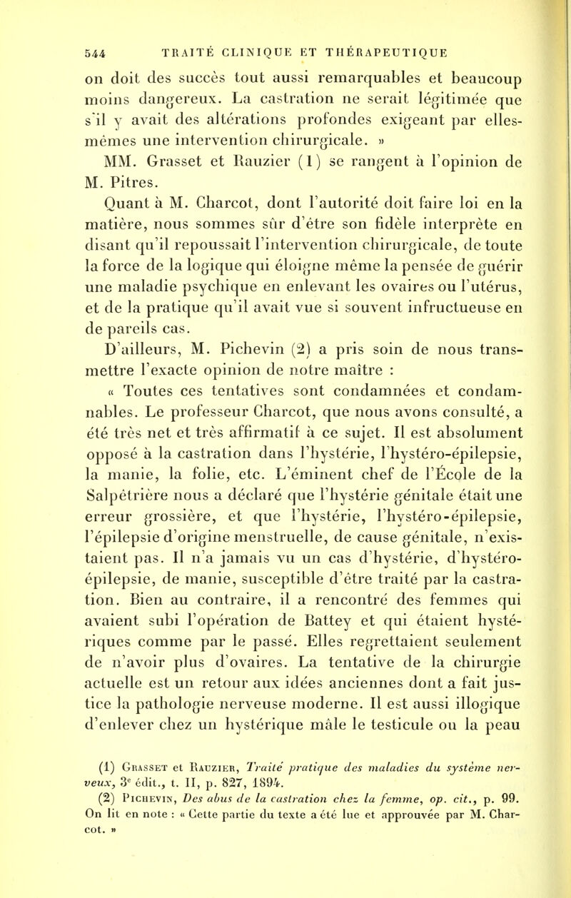 on doit des succès tout aussi remarquables et beaucoup moins dangereux. La castration ne serait légitimée que s'il y avait des altérations profondes exigeant par elles- mêmes une intervention chirurgicale. » MM. Grasset et Rauzier (1) se rangent à l'opinion de M. Pitres. Quant à M. Charcot, dont l'autorité doit faire loi en la matière, nous sommes sur d'être son fidèle interprète en disant qu'il repoussait l'intervention chirurgicale, de toute la force de la logique qui éloigne même la pensée de guérir une maladie psychique en enlevant les ovaires ou l'utérus, et de la pratique qu'il avait vue si souvent infructueuse en de pareils cas. D'ailleurs, M. Pichevin (2) a pris soin de nous trans- mettre l'exacte opinion de notre maître : « Toutes ces tentatives sont condamnées et condam- nables. Le professeur Charcot, que nous avons consulté, a été très net et très affirmatil à ce sujet. Il est absolument opposé à la castration dans l'hystérie, l'hystéro-épilepsie, la manie, la folie, etc. L'éminent chef de l'École de la Salpêtrière nous a déclaré que l'hystérie génitale était une erreur grossière, et que l'hystérie, l'hystéro-épilepsie, l'épilepsie d'origine menstruelle, de cause génitale, n'exis- taient pas. Il n'a jamais vu un cas d'hystérie, dhystéro- épilepsie, de manie, susceptible d'être traité par la castra- tion. Bien au contraire, il a rencontré des femmes qui avaient subi l'opération de Battey et qui étaient hysté- riques comme par le passé. Elles regrettaient seulement de n'avoir plus d'ovaires. La tentative de la chirurgie actuelle est un retour aux idées anciennes dont a fait jus- tice la pathologie nerveuse moderne. Il est aussi illogique d'enlever chez un hystérique mâle le testicule ou la peau (1) Grasset et Rauzier, Traité pratique des maladies du système ner- veux, 3e édit., t. II, p. 827, 1894. (2) Pichevin, Des abus de la castration chez la femme, op. cit., p. 99. On lit en note : « Cette partie du texte a été lue et approuvée par M. Char- cot. »