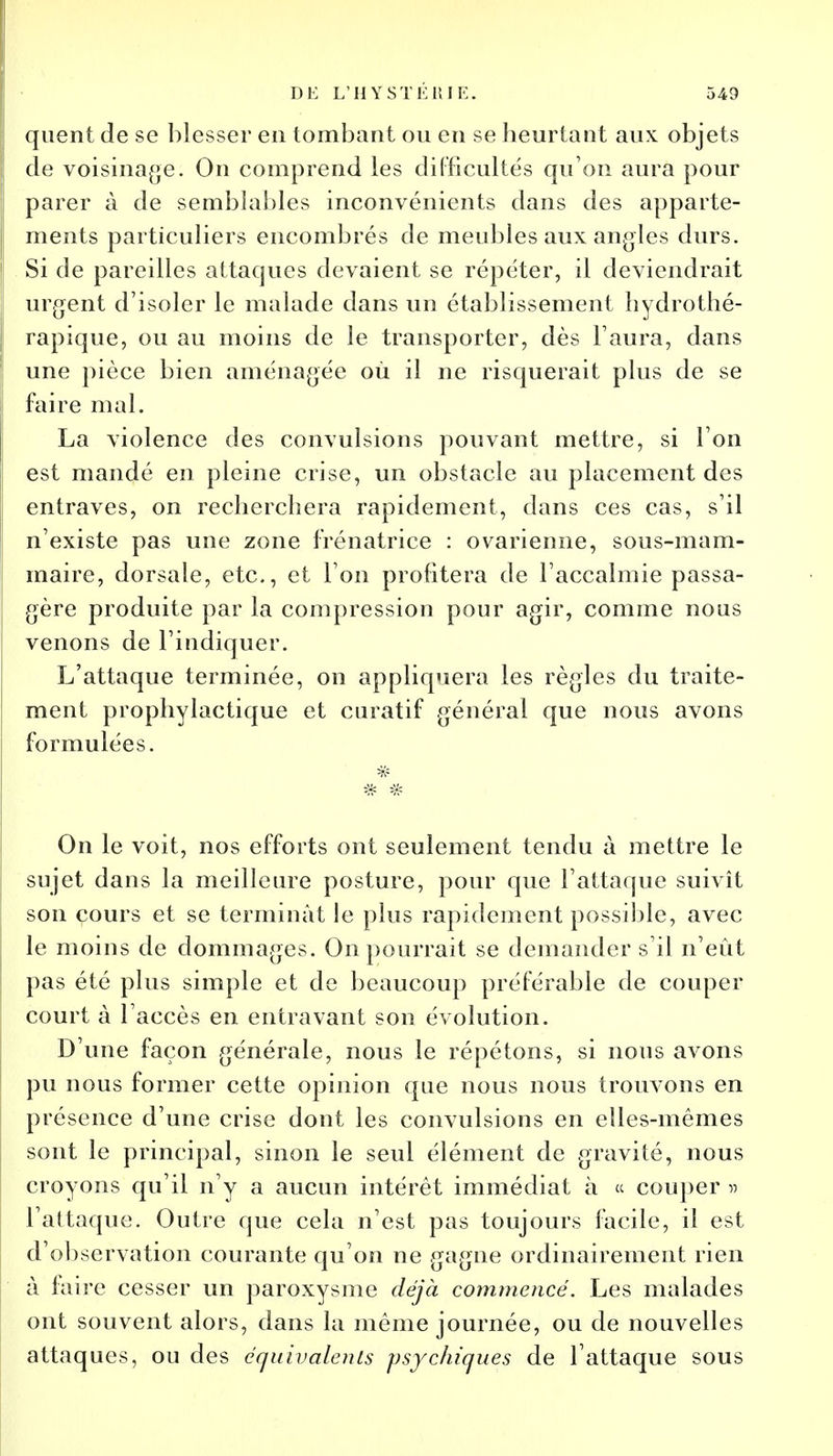 quent de se blesser en tombant ou en se heurtant aux objets de voisinage. On comprend les difficultés qu'on aura pour parer à de semblables inconvénients dans des apparte- ments particuliers encombrés de meubles aux angles durs. Si de pareilles attaques devaient se répéter, il deviendrait urgent d'isoler le malade dans un établissement hydrothé- rapique, ou au moins de le transporter, dès l'aura, dans une pièce bien aménagée où il ne risquerait plus de se faire mal. La violence des convulsions pouvant mettre, si l'on est mandé en pleine crise, un obstacle au placement des entraves, on recherchera rapidement, dans ces cas, s'il n'existe pas une zone frénatrice : ovarienne, sous-mam- maire, dorsale, etc., et l'on profitera de l'accalmie passa- gère produite par la compression pour agir, comme nous venons de l'indiquer. L'attaque terminée, on appliquera les règles du traite- ment prophylactique et curatif général que nous avons formulées. On le voit, nos efforts ont seulement tendu à mettre le sujet dans la meilleure posture, pour que l'attaque suivît son cours et se terminât le plus rapidement possible, avec le moins de dommages. On pourrait se demander s'il n'eût pas été plus simple et de beaucoup préférable de couper court à l'accès en entravant son évolution. D'une façon générale, nous le répétons, si nous avons pu nous former cette opinion que nous nous trouvons en présence d'une crise dont les convulsions en elles-mêmes sont le principal, sinon le seul élément de gravité, nous croyons qu'il n'y a aucun intérêt immédiat à « couper » l'attaque. Outre que cela n'est pas toujours facile, il est d'observation courante qu'on ne gagne ordinairement rien à faire cesser un paroxysme déjà commencé. Les malades ont souvent alors, dans la même journée, ou de nouvelles attaques, ou des équivalents psychiques de l'attaque sous