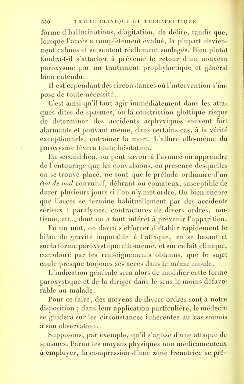 forme d'hallucinations, d'agitation, de délire, tandis que, lorsque l'accès a complètement évolué, la plupart devien- nent calmes et se sentent réellement soulagés. Bien plutôt faudra-t-il s'attacher à prévenir le retour d'un nouveau paroxysme par un traitement prophylactique et général bien entendu. Il est cependant des circonstances où l'intervention s'im- pose de toute nécessité. C'est ainsi qu'il faut agir immédiatement dans les atta- ques dites de spasmes, où la constriction glottique risque de déterminer des accidents asphyxiques souvent fort alarmants et pouvant même, dans certains cas, à la vérité exceptionnels, entraîner la mort. L'allure elle-même du paroxysme lèvera toute hésitation. En second lieu, on peut savoir à l'avance ou apprendre de l'entourage que les convulsions, en présence desquelles on se trouve placé, ne sont que le prélude ordinaire d'un état de mal convulsiF, délirant ou comateux, susceptible de durer plusieurs jours si l'on n'y met ordre. Ou bien encore que l'accès se termine habituellement par des accidents sérieux : paralysies, contractures de divers ordres, mu- tisme, etc., dont on a tout intérêt à prévenir l'apparition. En un mot, on devra s'efforcer d'établir rapidement le bilan de gravité imputable à l'attaque, en se basant et sur la forme paroxystique elle-même, et sur ce fait clinique, corroboré par les renseignements obtenus, que le sujet coule presque toujours ses accès dans le même moule. L'indication générale sera alors de modifier cette forme paroxystique et de la diriger dans le sens le moins défavo- rable au malade. Pour ce faire, des moyens de divers ordres sont à notre disposition ; dans leur application particulière, le médecin se guidera sur les circonstances inhérentes au cas soumis à son observation. Supposons, par exemple, qu'il s'agisse d'une attaque de spasmes. Parmi les moyens physiques non médicamenteux à employer, la compression d'une zone frénatrice se pré-