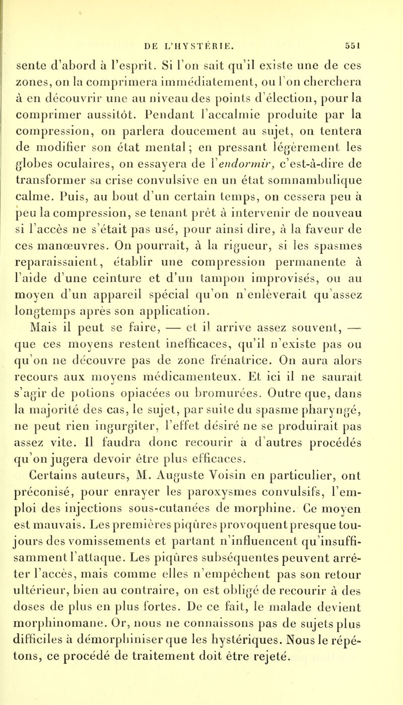 sente d'abord à l'esprit. Si l'on sait qu'il existe une de ces zones, on la comprimera immédiatement, ou Ton cherchera à en découvrir une au niveau des points d'élection, pour la comprimer aussitôt. Pendant l'accalmie produite par la compression, on parlera doucement au sujet, on tentera de modifier son état mental; en pressant légèrement les globes oculaires, on essayera de Vendormir, c'est-à-dire de transformer sa crise convulsive en un état somnambulique calme. Puis, au bout d'un certain temps, on cessera peu à peu la compression, se tenant prêt à intervenir de nouveau si l'accès ne s'était pas usé, pour ainsi dire, à la faveur de ces manœuvres. On pourrait, à la rigueur, si les spasmes reparaissaient, établir une compression permanente à l'aide d'une ceinture et d'un tampon improvisés, ou au moyen d'un appareil spécial qu'on n'enlèverait qu'assez longtemps après son application. Mais il peut se faire, — et il arrive assez souvent, — que ces moyens restent inefficaces, qu'il n'existe pas ou qu'on ne découvre pas de zone frénatrice. On aura alors recours aux moyens médicamenteux. Et ici il ne saurait s'agir de potions opiacées ou bromurées. Outre que, dans la majorité des cas, le sujet, par suite du spasme pharyngé, ne peut rien ingurgiter, l'effet désiré ne se produirait pas assez vite. Il faudra donc recourir à d'autres procédés qu'on jugera devoir être plus efficaces. Certains auteurs, M. Auguste Voisin en particulier, ont préconisé, pour enrayer les paroxysmes convulsifs, l'em- ploi des injections sous-cutanées de morphine. Ce moyen est mauvais. Les premières piqûres provoquent presque tou- jours des vomissements et partant n'influencent qu'insuffi- samment l'attaque. Les piqûres subséquentes peuvent arrê- ter l'accès, mais comme elles n'empêchent pas son retour ultérieur, bien au contraire, on est obligé de recourir à des doses de plus en plus fortes. De ce fait, le malade devient morphinomane. Or, nous ne connaissons pas de sujets plus difficiles à démorphiniser que les hystériques. Nous le répé- tons, ce procédé de traitement doit être rejeté.