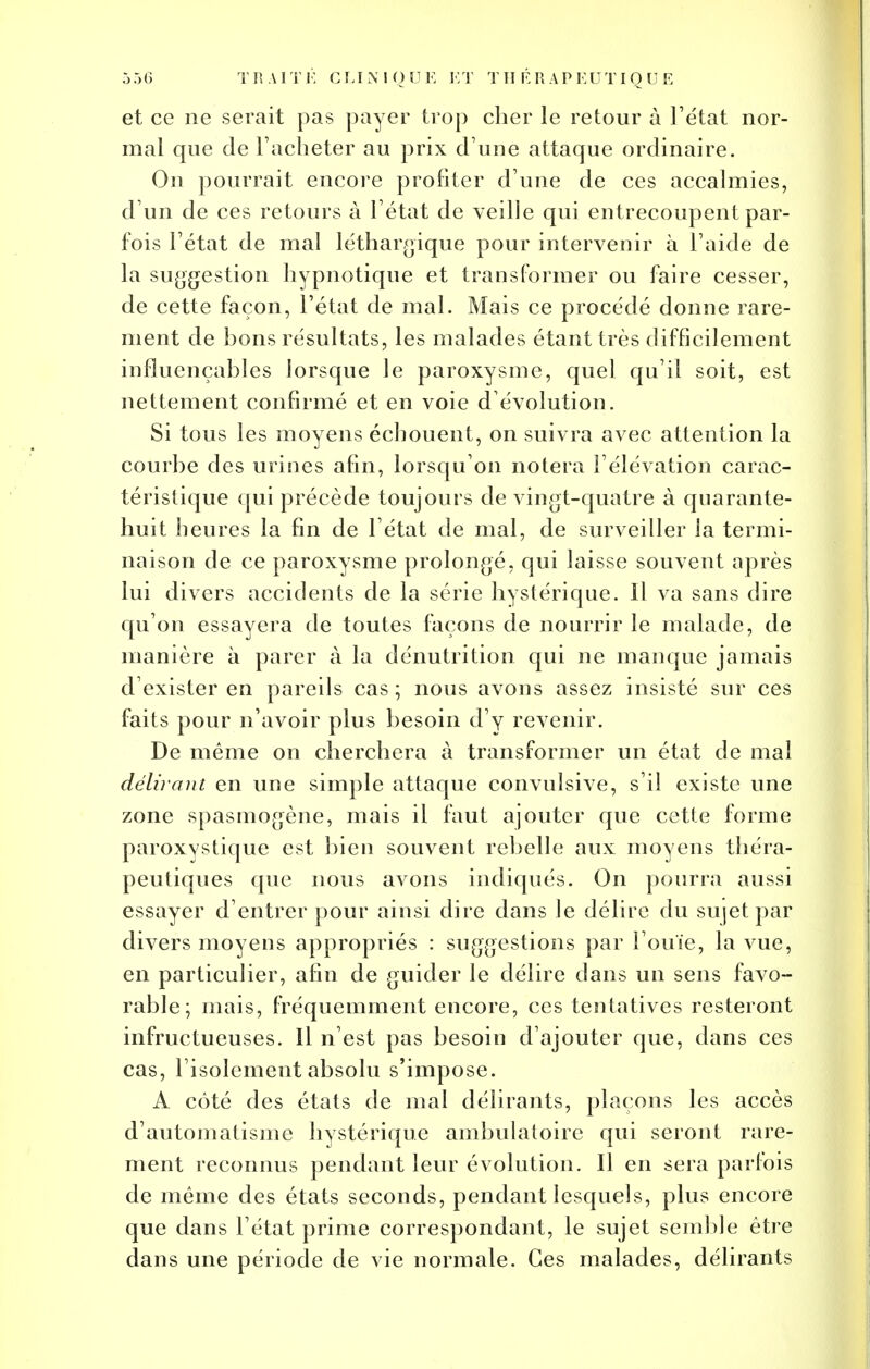 et ce ne serait pas payer trop cher le retour à l'état nor- mal que de Tacheter au prix d'une attaque ordinaire. On pourrait encore profiter d une de ces accalmies, d'un de ces retours à l'état de veille qui entrecoupent par- fois l'état de mal léthargique pour intervenir à l'aide de la suggestion hypnotique et transformer ou foire cesser, de cette façon, l'état de mal. Mais ce procédé donne rare- ment de bons résultats, les malades étant très difficilement influençables lorsque le paroxysme, quel qu'il soit, est nettement confirmé et en voie d évolution. Si tous les moyens échouent, on suivra avec attention la courbe des urines afin, lorsqu'on notera l'élévation carac- téristique qui précède toujours de vingt-quatre à quarante- huit heures la fin de l'état de mal, de surveiller la termi- naison de ce paroxysme prolongé, qui laisse souvent après lui divers accidents de la série hystérique. Il va sans dire qu'on essayera de toutes façons de nourrir le malade, de manière à parer à la dénutrition qui ne manque jamais d'exister en pareils cas ; nous avons assez insisté sur ces faits pour n'avoir plus besoin d'y revenir. De même on cherchera à transformer un état de mal délirant en une simple attaque convulsive, s'il existe une zone spasmogène, mais il faut ajouter que cette forme paroxystique est bien souvent rebelle aux moyens théra- peutiques que nous avons indiqués. On pourra aussi essayer d'entrer pour ainsi dire dans le délire du sujet par divers moyens appropriés : suggestions par l'ouïe, la vue, en particulier, afin de guider le délire dans un sens favo- rable; mais, fréquemment encore, ces tentatives resteront infructueuses. Il n'est pas besoin d'ajouter que, dans ces cas, l'isolement absolu s'impose. A côté des états de mal délirants, plaçons les accès d'automatisme hystérique ambulatoire qui seront rare- ment reconnus pendant leur évolution. Il en sera parfois de même des états seconds, pendant lesquels, plus encore que dans l'état prime correspondant, le sujet semble être dans une période de vie normale. Ces malades, délirants