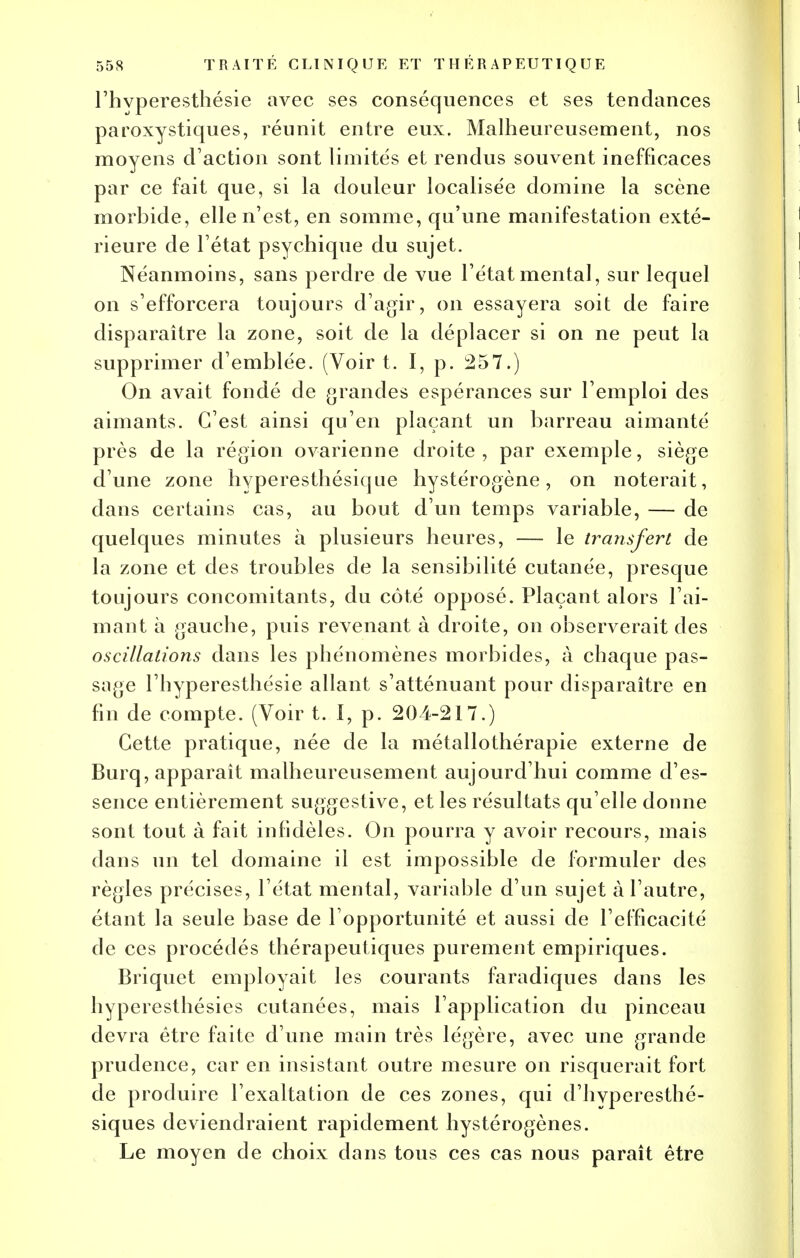 l'hyperesthésie avec ses conséquences et ses tendances paroxystiques, réunit entre eux. Malheureusement, nos moyens d'action sont limités et rendus souvent inefficaces par ce fait que, si la douleur localisée domine la scène morbide, elle n'est, en somme, qu'une manifestation exté- rieure de l'état psychique du sujet. Néanmoins, sans perdre de vue l'état mental, sur lequel on s'efforcera toujours d'agir, on essayera soit de faire disparaître la zone, soit de la déplacer si on ne peut la supprimer d'emblée. (Voir t. I, p. 257.) On avait fondé de grandes espérances sur l'emploi des aimants. C'est ainsi qu'en plaçant un barreau aimanté près de la région ovarienne droite, par exemple, siège d'une zone hyperesthésique hystérogène , on noterait, dans certains cas, au bout d'un temps variable, — de quelques minutes à plusieurs heures, — le transfert de la zone et des troubles de la sensibilité cutanée, presque toujours concomitants, du côté opposé. Plaçant alors l'ai- mant à gauche, puis revenant à droite, on observerait des oscillations dans les phénomènes morbides, à chaque pas- sage l'hyperesthésie allant s'atténuant pour disparaître en fin de compte. (Voir t. I, p. 204-217.) Cette pratique, née de la métallothérapie externe de Burq, apparaît malheureusement aujourd'hui comme d'es- sence entièrement suggestive, et les résultats qu'elle donne sont tout à fait infidèles. On pourra y avoir recours, mais dans un tel domaine il est impossible de formuler des règles précises, l'état mental, variable d'un sujet à l'autre, étant la seule base de l'opportunité et aussi de l'efficacité de ces procédés thérapeutiques purement empiriques. Briquet employait les courants faradiques dans les hyperesthésies cutanées, mais l'application du pinceau devra être faite d'une main très légère, avec une grande prudence, car en insistant outre mesure on risquerait fort de produire l'exaltation de ces zones, qui d'hyperesthé- siques deviendraient rapidement hystérogènes. Le moyen de choix dans tous ces cas nous paraît être