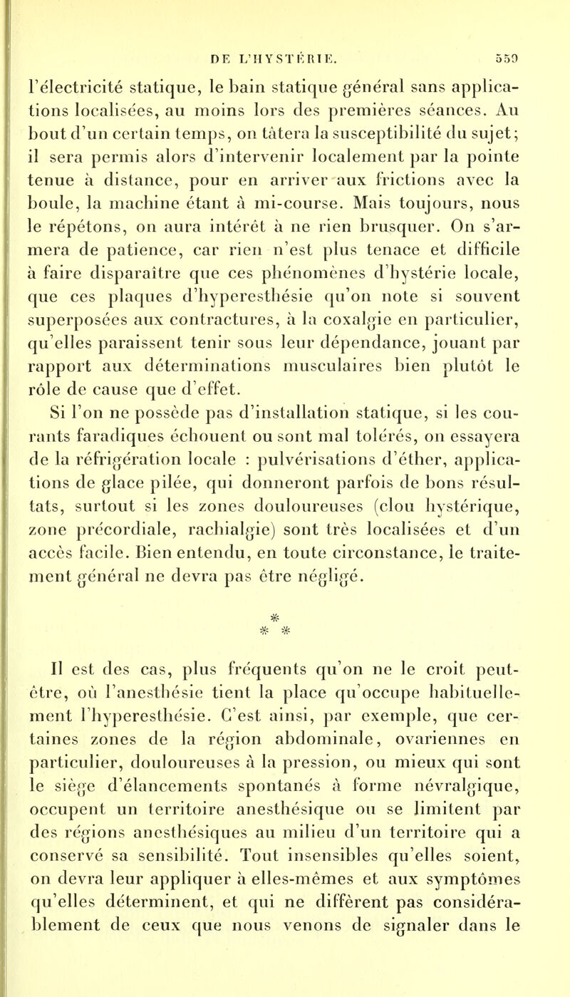 l'électricité statique, le bain statique général sans applica- tions localisées, au moins lors des premières séances. Au bout d'un certain temps, on tâtera la susceptibilité du sujet; il sera permis alors d'intervenir localement par la pointe tenue à distance, pour en arriver aux frictions avec la boule, la machine étant à mi-course. Mais toujours, nous le répétons, on aura intérêt à ne rien brusquer. On s'ar- mera de patience, car rien n'est plus tenace et difficile à faire disparaître que ces phénomènes d'hystérie locale, que ces plaques d'hyperesthésie qu'on note si souvent superposées aux contractures, à la coxalgie en particulier, qu'elles paraissent tenir sous leur dépendance, jouant par rapport aux déterminations musculaires bien plutôt le rôle de cause que d'effet. Si l'on ne possède pas d'installation statique, si les cou- rants faradiques échouent ou sont mal tolérés, on essayera de la réfrigération locale : pulvérisations d'éther, applica- tions de glace pilée, qui donneront parfois de bons résul- tats, surtout si les zones douloureuses (clou hystérique, zone précordiale, rachialgie) sont très localisées et d'un accès facile. Bien entendu, en toute circonstance, le traite- ment général ne devra pas être négligé. y? # Il est des cas, plus fréquents qu'on ne le croit peut- être, où l'anesthésie tient la place qu'occupe habituelle- ment Ihyperesthésie. C'est ainsi, par exemple, que cer- taines zones de la région abdominale, ovariennes en particulier, douloureuses à la pression, ou mieux qui sont le siège d'élancements spontanés à forme névralgique, occupent un territoire anesthésique ou se limitent par des régions anesthésiques au milieu d'un territoire qui a conservé sa sensibilité. Tout insensibles qu'elles soient, on devra leur appliquer à elles-mêmes et aux symptômes qu'elles déterminent, et qui ne diffèrent pas considéra- blement de ceux que nous venons de signaler dans le