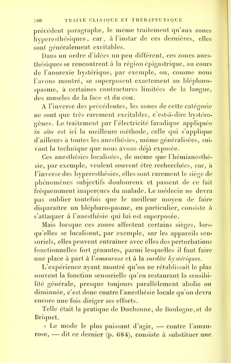 précédent paragraphe, le même traitement qu'aux zones hyperesthésiques, car, à l'instar de ces dernières, elles sont généralement excitables. Dans un ordre d'idées un peu différent, ces zones anes- thésiques se rencontrent à la région épigastrique, au cours de l'anorexie hystérique, par exemple, ou, comme nous l'avons montré, se superposent exactement au blépharo- spasme, à certaines contractures limitées de la langue, des muscles de la face et du cou. A l'inverse des précédentes, les zones de cette catégorie ne sont que très rarement excitables, c'est-à-dire hystéro- gènes. Le traitement par l'électricité faradique appliquée in situ est ici la meilleure méthode, celle qui s'applique d'ailleurs à toutes les anesthésies, même généralisées, sui- vant la technique que nous avons déjà exposée. Ces anesthésies localisées, de même que l'hémianesthé- sie, par exemple, veulent souvent être recherchées, car, à l'inverse des hyperesthésies, elles sont rarement le siège de phénomènes subjectifs douloureux et passent de ce fait fréquemment inaperçues du malade. Le médecin ne devra pas oublier toutefois que le meilleur moyen de faire disparaître un blépharospasme, en particulier, consiste à s'attaquer à l'anesthésie qui lui est superposée. Mais lorsque ces zones affectent certains sièges, lors- qu'elles se localisent, par exemple, sur les appareils sen- soriels, elles peuvent entraîner avec elles des perturbations fonctionnelles fort gênantes, parmi lesquelles il faut faire une place à part à Yamaurose et à la surdité hystériques. L'expérience ayant montré qu'on ne rétablissait le plus souvent la fonction sensorielle qu'en restaurant la sensibi- lité générale, presque toujours parallèlement abolie ou diminuée, c'est donc contre l'anesthésie locale qu'on devra encore une fois diriger ses efforts. Telle était la pratique de Duchenne, de Boulogne,et de Briquet. « Le mode le plus puissant d'agir, — contre l'amau- rose, — dit ce dernier (p. 684), consiste à substituer une