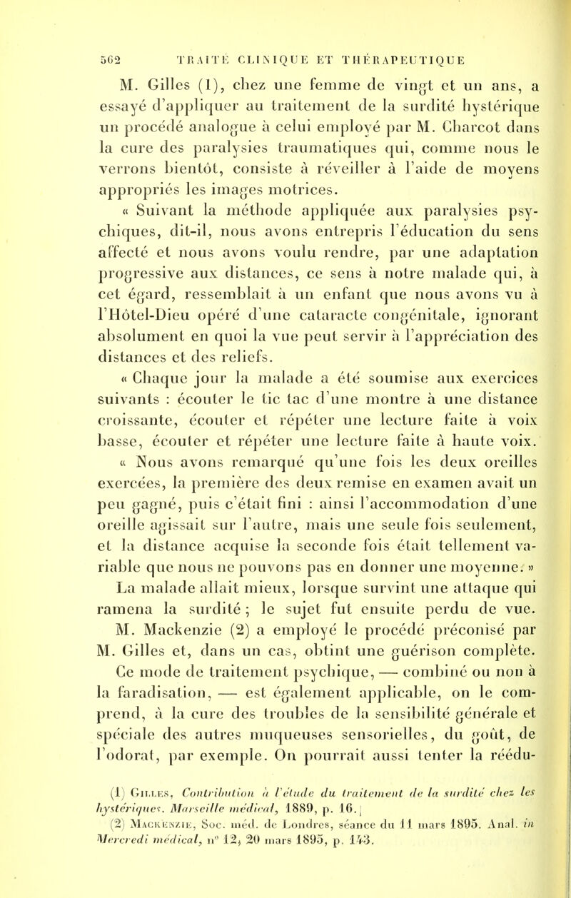 M. Gilles (1), chez une femme de vingt et un ans, a essayé d'appliquer au traitement de la surdité hystérique un procédé analogue à celui employé par M. Gharcot dans la cure des paralysies traumatiques qui, comme nous le verrons bientôt, consiste à réveiller à l'aide de moyens appropriés les images motrices. « Suivant la méthode appliquée aux paralysies psy- chiques, dit-il, nous avons entrepris l'éducation du sens aFfecté et nous avons voulu rendre, par une adaptation progressive aux distances, ce sens à notre malade qui, à cet égard, ressemblait à un enfant que nous avons vu à l'Hôtel-Dieu opéré d'une cataracte congénitale, ignorant absolument en quoi la vue peuL servir à l'appréciation des distances et des reliefs. « Chaque jour la malade a été soumise aux exercices suivants : écouter le tic tac d'une montre à une distance croissante, écouter et répéter une lecture faite à voix basse, écouter et répéter une lecture faite à haute voix. « Nous avons remarqué qu'une fois les deux oreilles exercées, la première des deux remise en examen avait un peu gagné, puis c'était fini : ainsi l'accommodation d une oreille agissait sur l'autre, mais une seule fois seulement, et la distance acquise la seconde fois était tellement va- riable que nous ne pouvons pas en donner une moyenne. » La malade allait mieux, lorsque survint une attaque qui ramena la surdité ; le sujet fut ensuite perdu de vue. M. Mackenzie (2) a employé le procédé préconisé par M. Gilles et, dans un cas, obtint une guérison complète. Ce mode de traitement psychique, — combiné ou non à la faradisation, — est également applicable, on le com- prend, à la cure des troubles de la sensibilité générale et spéciale des autres muqueuses sensorielles, du goût, de l'odorat, par exemple. On pourrait aussi tenter la réédu- (1) Gilles, Contribution à l'élude du traitement de la surdité ehez les hystériques. Marseille médical, 1889, p. 16. j (2) Mackenzie, Soc. méd. de Londres, séance du 11 mars 1895. Anal, in Mercredi médical, n° 12$ 20 mars 1895, p. 143.