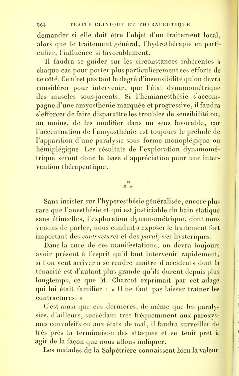 demander si elle doit être l'objet d'un traitement local, alors que le traitement général, l'hydrothérapie en parti- culier, l'influence si favorablement. Il faudra se guider sur les circonstances inhérentes à chaque cas pour porter plus particulièrement ses efforts de ce côté. Ce n'est pas tant le degré d'insensibilité qu'on devra considérer pour intervenir, que l'état dynamométrique des muscles sous-jacents. Si l'hémianesthésie s'accom- pagne d'une amyosthénie marquée et progressive, il faudra s'efforcer de faire disparaître les troubles de sensibilité ou, au moins, de les modifier dans un sens favorable, car l'accentuation de l'amyosthénie est toujours le prélude de l'apparition d'une paralysie sous forme monoplégique ou hémiplégique. Les résultats de l'exploration dynamomé- trique seront donc la base d'appréciation pour une inter- vention thérapeutique. *** Sans insister sur l'hyperesthésie généralisée, encore plus rare que l'anesthésie et qui est justiciable du bain statique sans étincelles, l'exploration dynamométrique, dont nous venons de parler, nous conduit à exposer le traitement fort important des contractures et des paralysies hystériques. Dans la cure de ces manifestations, on devra toujours avoir présent à l'esprit qu'il faut intervenir rapidement, si l'on veut arriver à se rendre maître d'accidents dont la ténacité est d'autant plus grande qu'ils durent depuis plus longtemps, ce que M. Gharcot exprimait par cet adage qui lui était familier : « Il ne faut pas laisser traîner les contractures, m C'est ainsi que ces dernières, de même que les paraly- sies, d'ailleurs, succédant très fréquemment aux paroxys- mes convulsifs ou aux états de mal, il faudra surveiller de très près la terminaison des attaques et se tenir prêt à agir de la façon que nous allons indiquer. Les malades de la Salpêtrière connaissent bien la valeur