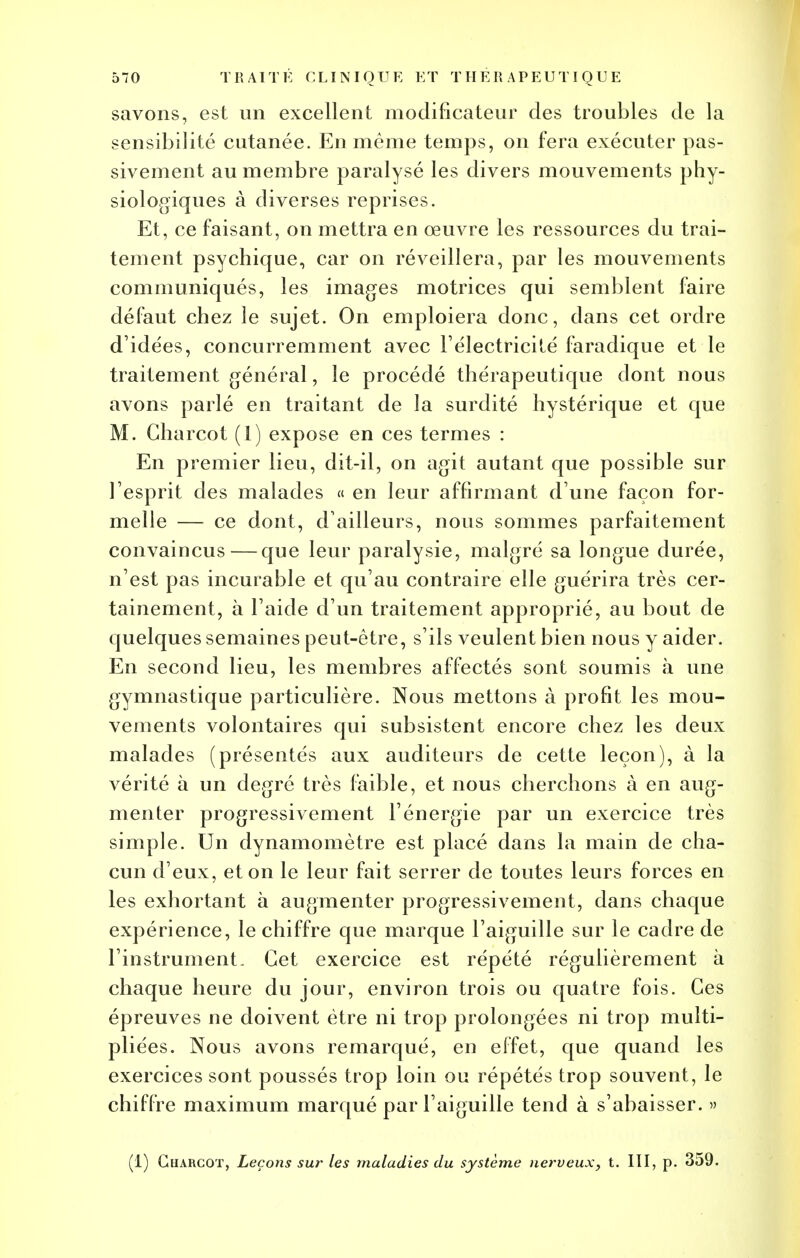 savons, est un excellent modificateur des troubles de la sensibilité cutanée. En même temps, on fera exécuter pas- sivement au membre paralysé les divers mouvements phy- siologiques à diverses reprises. Et, ce faisant, on mettra en œuvre les ressources du trai- tement psychique, car on réveillera, par les mouvements communiqués, les images motrices qui semblent faire défaut chez le sujet. On emploiera donc, dans cet ordre d'idées, concurremment avec l'électricité faradique et le traitement général, le procédé thérapeutique dont nous avons parlé en traitant de la surdité hystérique et que M. Charcot (1) expose en ces termes : En premier lieu, dit-il, on agit autant que possible sur l'esprit des malades « en leur affirmant d'une façon for- melle — ce dont, d'ailleurs, nous sommes parfaitement convaincus — que leur paralysie, malgré sa longue durée, n'est pas incurable et qu'au contraire elle guérira très cer- tainement, à l'aide d'un traitement approprié, au bout de quelques semaines peut-être, s'ils veulent bien nous y aider. En second lieu, les membres affectés sont soumis à une gymnastique particulière. Nous mettons à profit les mou- vements volontaires qui subsistent encore chez les deux malades (présentés aux auditeurs de cette leçon), à la vérité à un degré très faible, et nous cherchons à en aug- menter progressivement l'énergie par un exercice très simple. Un dynamomètre est placé dans la main de cha- cun d'eux, et on le leur fait serrer de toutes leurs forces en les exhortant à augmenter progressivement, dans chaque expérience, le chiffre que marque l'aiguille sur le cadre de l'instrument. Cet exercice est répété régulièrement à chaque heure du jour, environ trois ou quatre fois. Ces épreuves ne doivent être ni trop prolongées ni trop multi- pliées. Nous avons remarqué, en effet, que quand les exercices sont poussés trop loin ou répétés trop souvent, le chiffre maximum marqué par l'aiguille tend à s'abaisser. » (1) ChàRCOT, Leçons sur les maladies du système nerveux, t. III, p. 359.