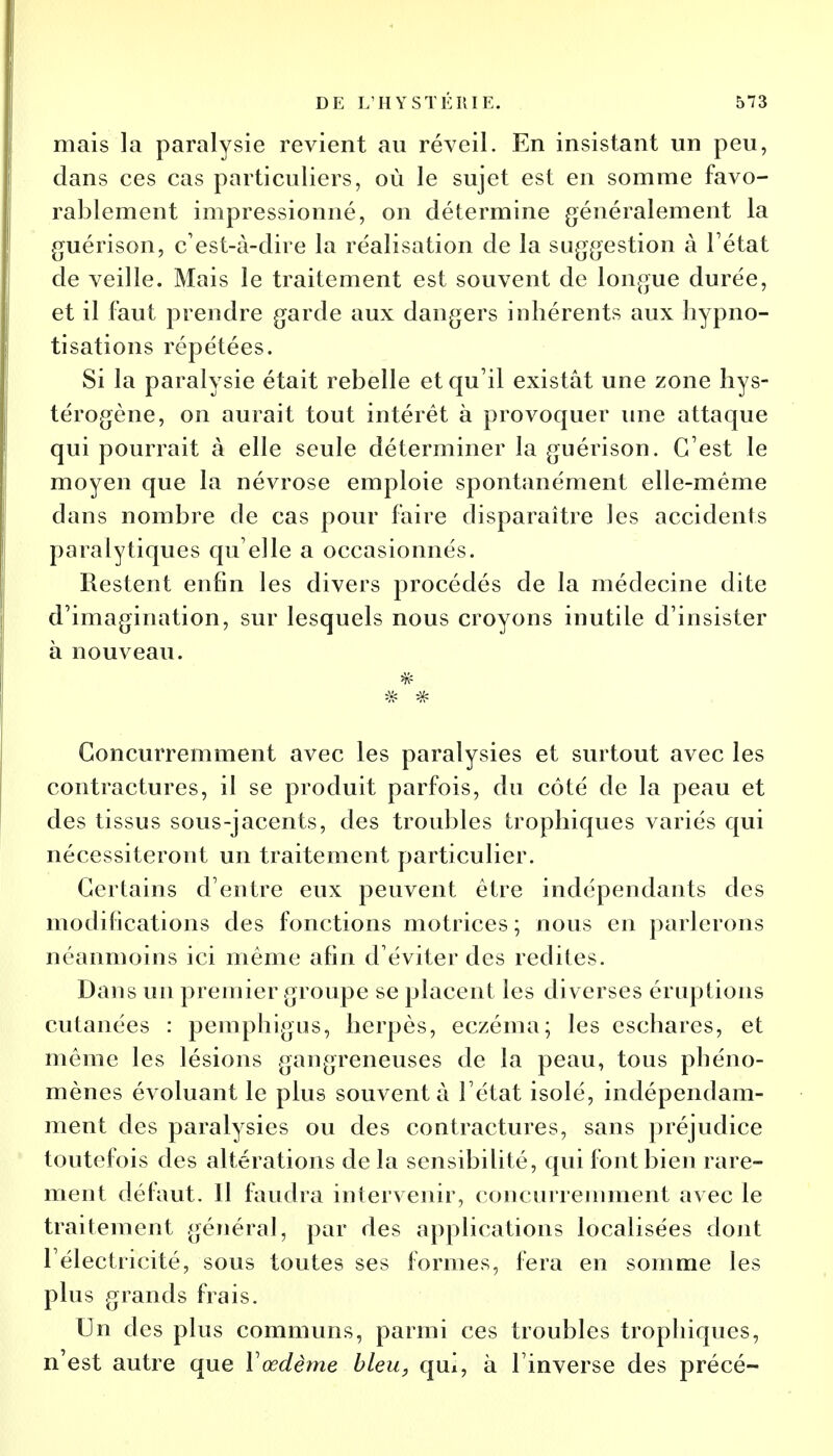 mais la paralysie revient au réveil. En insistant un peu, dans ces cas particuliers, où le sujet est en somme favo- rablement impressionné, on détermine généralement la guérison, c'est-à-dire la réalisation de la suggestion à l'état de veille. Mais le traitement est souvent de longue durée, et il faut prendre garde aux dangers inhérents aux hypno- tisations répétées. Si la paralysie était rebelle et qu'il existât une zone hys- térogène, on aurait tout intérêt à provoquer une attaque qui pourrait à elle seule déterminer la guérison. C'est le moyen que la névrose emploie spontanément elle-même dans nombre de cas pour faire disparaître les accidents paralytiques qu'elle a occasionnés. Restent enfin les divers procédés de la médecine dite d'imagination, sur lesquels nous croyons inutile d'insister à nouveau. Concurremment avec les paralysies et surtout avec les contractures, il se produit parfois, du côté de la peau et des tissus sous-jacents, des troubles trophiques variés qui nécessiteront un traitement particulier. Certains d'entre eux peuvent être indépendants des modifications des fonctions motrices ; nous en parlerons néanmoins ici même afin d'éviter des redites. Dans un premier groupe se placent les diverses éruptions cutanées : pemphigus, herpès, eczéma; les eschares, et même les lésions gangreneuses de la peau, tous phéno- mènes évoluant le plus souvent à l'état isolé, indépendam- ment des paralysies ou des contractures, sans préjudice toutefois des altérations de la sensibilité, qui font bien rare- ment défaut. 11 faudra intervenir, concurremment avec le traitement général, par des applications localisées dont l'électricité, sous toutes ses formes, fera en somme les plus grands frais. Un des plus communs, parmi ces troubles trophiques, n'est autre que ïœdème bleu, qui, à l'inverse des précé-