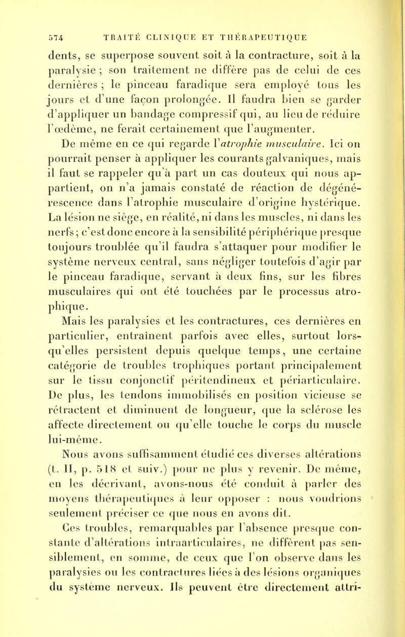 dents, se superpose souvent soit à la contracture, soit à la paralysie ; son traitement ne diffère pas de celui de ces dernières ; le pinceau faradique sera employé tous les jours et d une façon prolongée. Il faudra bien se garder d'appliquer un bandage compressif qui, au lieu de réduire F œdème, ne ferait certainement que l'augmenter. De même en ce qui regarde Y atrophie musculaire. Ici on pourrait penser à appliquer les courants galvaniques, mais il faut se rappeler qu à part un cas douteux qui nous ap- partient, on n'a jamais constaté de réaction de dégéné- rescence dans l'atrophie musculaire d'origine hystérique. La lésion ne siège, en réalité, ni dans les muscles, ni dans les nerfs ; c'est donc encore à la sensibilité périphérique presque toujours troublée qu'il faudra s'attaquer pour modifier le système nerveux central, sans négliger toutefois d'agir par le pinceau faradique, servant à deux fins, sur les fibres musculaires qui ont été touchées par le processus atro- phique. Mais les paralysies et les contractures, ces dernières en particulier, entraînent parfois avec elles, surtout lors- qu'elles persistent depuis quelque temps, une certaine catégorie de troubles trophiques portant principalement sur le tissu conjonctif péritendineux et périarticulaire. De plus, les tendons immobilisés en position vicieuse se rétractent et diminuent de longueur, que la sclérose les affecte directement ou qu'elle touche le corps du muscle lui-même. Nous avons suffisamment étudié ces diverses altérations (t. II, p. 518 et suiv.) pour ne plus y revenir. De même, en les décrivant, avons-nous été conduit à parler des moyens thérapeutiques à leur opposer : nous voudrions seulement préciser ce que nous en avons dit. Ces troubles, remarquables par l absence presque con- stante d'altérations intraarticulaires, ne diffèrent pas sen- siblement, en somme, de ceux que l'on observe dans les paralysies ou les contractures liées à des lésions organiques du système nerveux. Ils peuvent être directement attri-