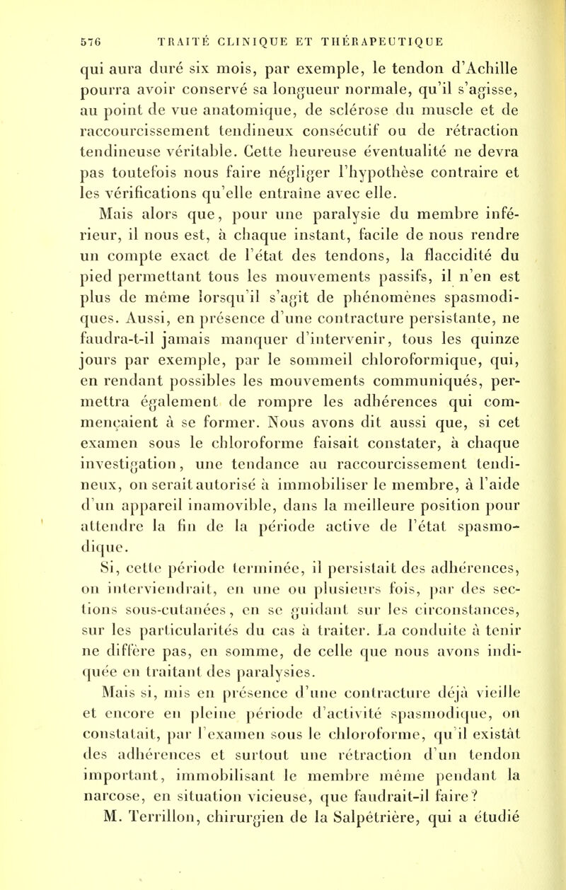 qui aura duré six mois, par exemple, le tendon d'Achille pourra avoir conservé sa longueur normale, qu'il s'agisse, au point de vue anatomique, de sclérose du muscle et de raccourcissement tendineux consécutif ou de rétraction tendineuse véritable. Cette heureuse éventualité ne devra pas toutefois nous faire négliger l'hypothèse contraire et les vérifications qu'elle entraîne avec elle. Mais alors que, pour une paralysie du membre infé- rieur, il nous est, à chaque instant, facile de nous rendre un compte exact de l'état des tendons, la flaccidité du pied permettant tous les mouvements passifs, il n'en est plus de même lorsqu'il s'agit de phénomènes spasmodi- ques. Aussi, en présence d'une contracture persistante, ne faudra-t-il jamais manquer d'intervenir, tous les quinze jours par exemple, par le sommeil chloroformique, qui, en rendant possibles les mouvements communiqués, per- mettra également de rompre les adhérences qui com- mençaient à se former. Nous avons dit aussi que, si cet examen sous le chloroforme faisait constater, à chaque investigation, une tendance au raccourcissement tendi- neux, on serait autorisé à immobiliser le membre, à l'aide d'un appareil inamovible, dans la meilleure position pour attendre la fin de la période active de l'état spasmo- dique. Si, cette période terminée, il persistait des adhérences, on interviendrait, en une ou plusieurs fois, par des sec- tions sous-cutanées, en se guidant sur les circonstances, sur les particularités du cas à traiter. La conduite à tenir ne diffère pas, en somme, de celle que nous avons indi- quée en traitant des paralysies. Mais si, mis en présence d'une contracture déjà vieille et encore en pleine période d'activité spasmodique, on constatait, par l'examen sous le chloroforme, qu il existât des adhérences et surtout une rétraction d'un tendon important, immobilisant le membre même pendant la narcose, en situation vicieuse, que faudrait-il faire? M. Terrillon, chirurgien de la Salpêtrière, qui a étudié