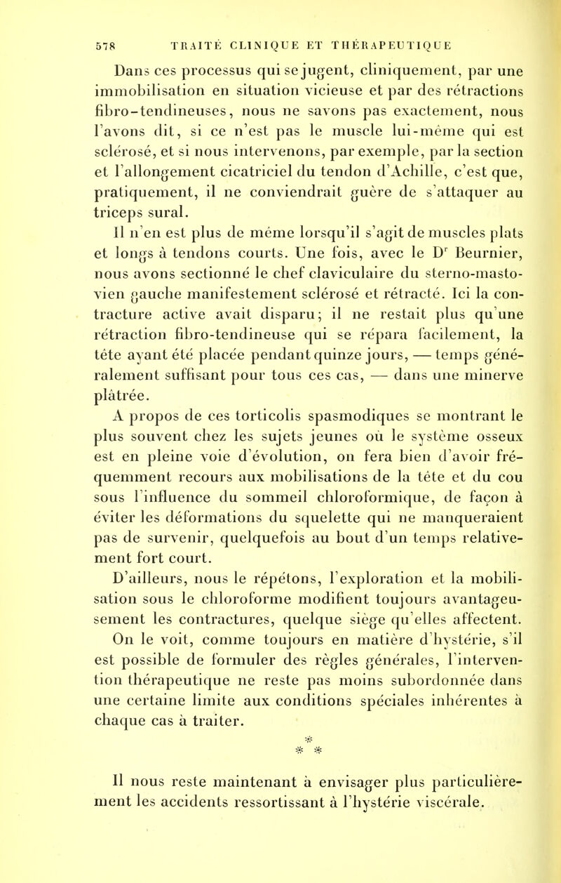 Dans ces processus qui se jugent, cliniquement, par une immobilisation en situation vicieuse et par des rétractions fibro-tendineuses, nous ne savons pas exactement, nous l avons dit, si ce n'est pas le muscle lui-même qui est sclérosé, et si nous intervenons, par exemple, par la section et rallongement cicatriciel du tendon d'Achille, c'est que, pratiquement, il ne conviendrait guère de s'attaquer au triceps sural. Il n'en est plus de même lorsqu'il s'agit de muscles plats et longs à tendons courts. Une fois, avec le Dr Beurnier, nous avons sectionné le chef claviculaire du sterno-masto- vien gauche manifestement sclérosé et rétracté. Ici la con- tracture active avait disparu; il ne restait plus qu'une rétraction fibro-tendineuse qui se répara facilement, la tête ayant été placée pendant quinze jours, — temps géné- ralement suffisant pour tous ces cas, — dans une minerve plâtrée. A propos de ces torticolis spasmodiques se montrant le plus souvent chez les sujets jeunes où le système osseux est en pleine voie d'évolution, on fera bien d'avoir fré- quemment recours aux mobilisations de la tête et du cou sous l'influence du sommeil chloroformique, de façon à éviter les déformations du squelette qui ne manqueraient pas de survenir, quelquefois au bout d'un temps relative- ment fort court. D'ailleurs, nous le répétons, l'exploration et la mobili- sation sous le chloroforme modifient toujours avantageu- sement les contractures, quelque siège qu'elles affectent. On le voit, comme toujours en matière d'hystérie, s'il est possible de formuler des règles générales, l'interven- tion thérapeutique ne reste pas moins subordonnée dans une certaine limite aux conditions spéciales inhérentes à chaque cas à traiter. Il nous reste maintenant à envisager plus particulière- ment les accidents ressortissant à l'hystérie viscérale.