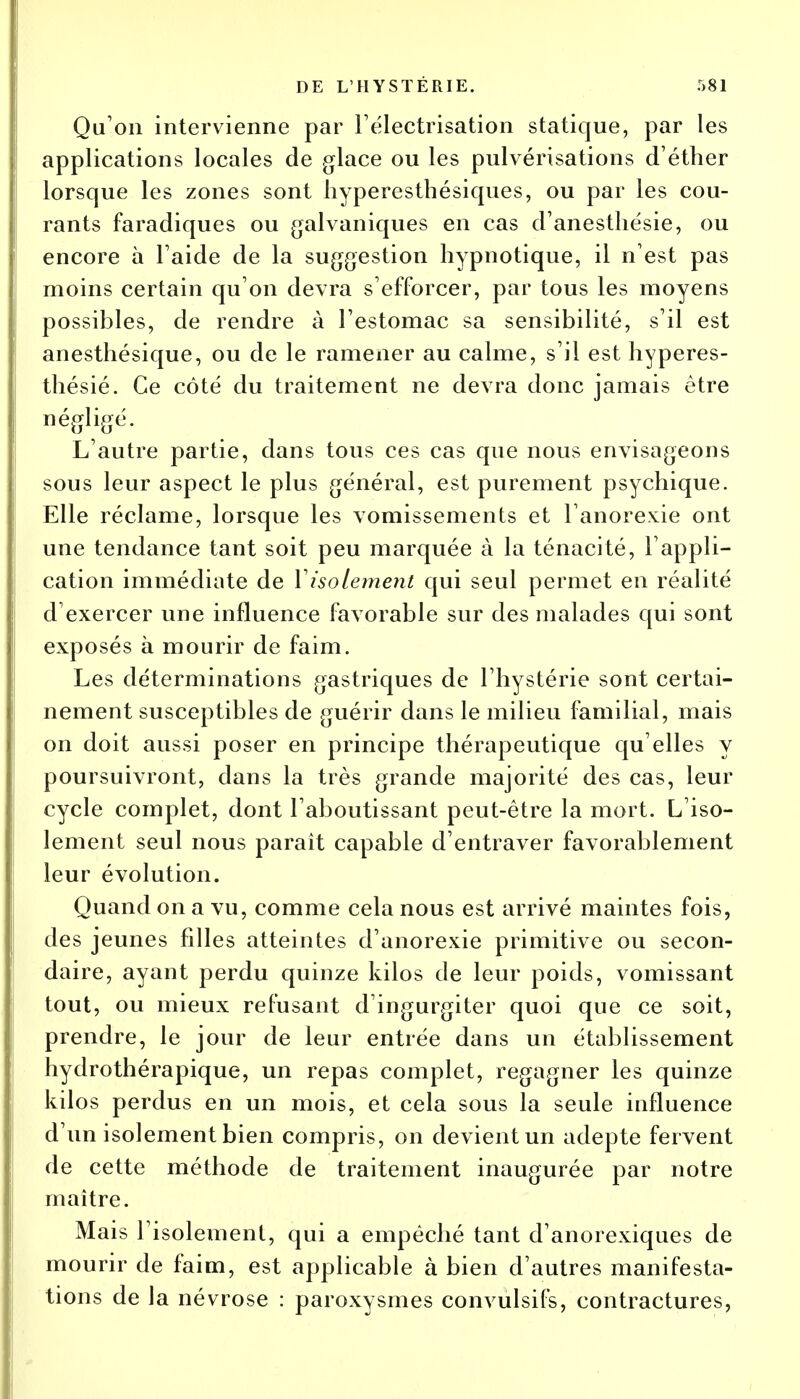 Qu'on intervienne par l'électrisation statique, par les applications locales de glace ou les pulvérisations d'éther lorsque les zones sont hyperesthésiques, ou par les cou- rants faradiques ou galvaniques en cas d'anesthésie, ou encore à l'aide de la suggestion hypnotique, il n'est pas moins certain qu'on devra s'efforcer, par tous les moyens possibles, de rendre à l'estomac sa sensibilité, s'il est anesthésique, ou de le ramener au calme, s'il est hyperes- thésié. Ce côté du traitement ne devra donc jamais être négligé. L'autre partie, dans tous ces cas que nous envisageons sous leur aspect le plus général, est purement psychique. Elle réclame, lorsque les vomissements et l'anorexie ont une tendance tant soit peu marquée à la ténacité, l'appli- cation immédiate de Y isolement qui seul permet en réalité d'exercer une influence favorable sur des malades qui sont exposés à mourir de faim. Les déterminations gastriques de l'hystérie sont certai- nement susceptibles de guérir dans le milieu familial, mais on doit aussi poser en principe thérapeutique qu'elles y poursuivront, dans la très grande majorité des cas, leur cycle complet, dont l'aboutissant peut-être la mort. L'iso- lement seul nous paraît capable d'entraver favorablement leur évolution. Quand on a vu, comme cela nous est arrivé maintes fois, des jeunes filles atteintes d'anorexie primitive ou secon- daire, ayant perdu quinze kilos de leur poids, vomissant tout, ou mieux refusant d'ingurgiter quoi que ce soit, prendre, le jour de leur entrée dans un établissement hydrothérapique, un repas complet, regagner les quinze kilos perdus en un mois, et cela sous la seule influence d'un isolement bien compris, on devient un adepte fervent de cette méthode de traitement inaugurée par notre maître. Mais l'isolement, qui a empêché tant d'anorexiques de mourir de faim, est applicable à bien d'autres manifesta- tions de la névrose : paroxysmes convulsifs, contractures,