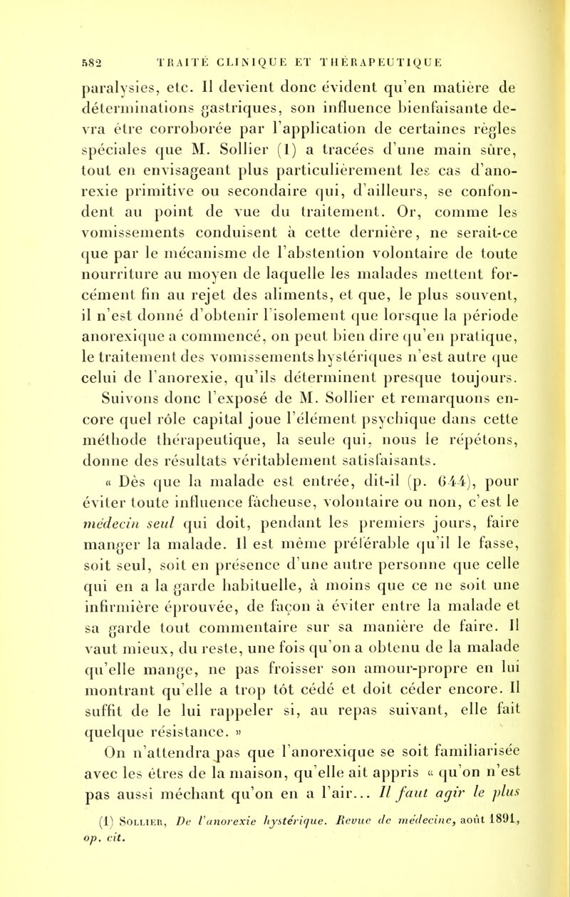 paralysies, etc. Il devient donc évident qu'en matière de déterminations gastriques, son influence bienfaisante de- vra être corroborée par l'application de certaines règles spéciales que M. Sollier (1) a tracées d une main sûre, tout en envisageant plus particulièrement les cas d'ano- rexie primitive ou secondaire qui, d'ailleurs, se confon- dent au point de vue du traitement. Or, comme les vomissements conduisent à cette dernière, ne serait-ce que par le mécanisme de l'abstention volontaire de toute nourriture au moyen de laquelle les malades mettent for- cément fin au rejet des aliments, et que, le plus souvent, il n'est donné d'obtenir l'isolement que lorsque la période anorexique a commencé, on peut bien dire qu'en pratique, le traitement des vomissements bystériques n'est autre que celui de l'anorexie, qu'ils déterminent presque toujours. Suivons donc l'exposé de M. Sollier et remarquons en- core quel rôle capital joue l'élément psychique dans cette méthode thérapeutique, la seule qui, nous le répétons, donne des résultats véritablement satisfaisants. « Dès que la malade est entrée, dit-il (p. 644), pour éviter toute influence fâcheuse, volontaire ou non, c'est le médecin seul qui doit, pendant les premiers jours, faire manger la malade. Il est même préférable qu'il le fasse, soit seul, soit en présence d'une autre personne que celle qui en a la garde habituelle, à moins que ce ne soit une infirmière éprouvée, de façon à éviter entre la malade et sa garde tout commentaire sur sa manière de faire. Il vaut mieux, du reste, une fois qu'on a obtenu de la malade qu'elle mange, ne pas froisser son amour-propre en lui montrant qu'elle a trop tôt cédé et doit céder encore. Il suffit de le lui rappeler si, au repas suivant, elle fait quelque résistance. » On n'attendra pas que l'anorexique se soit familiarisée avec les êtres de la maison, qu'elle ait appris « qu'on n'est pas aussi méchant qu'on en a l'air... // faut agir le plus (1) Sollier, De l'anorexie hystérique. Revue de médecine, août 1891, op. cit.