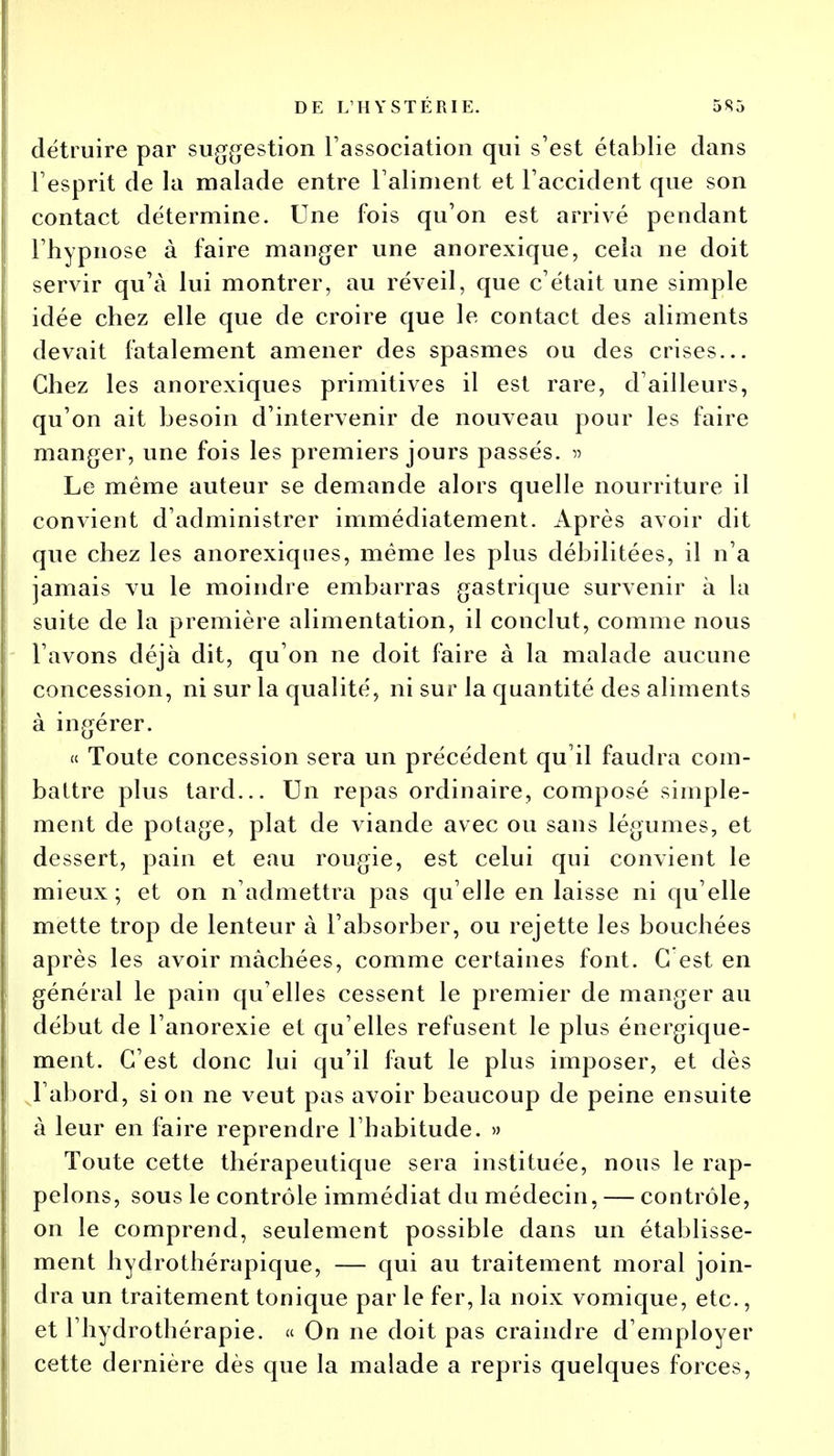 détruire par suggestion l'association qui s'est établie dans l'esprit de la malade entre l'aliment et l'accident que son contact détermine. Une fois qu'on est arrivé pendant l'hypnose à faire manger une anorexique, cela ne doit servir qu'à lui montrer, au réveil, que c'était une simple idée chez elle que de croire que le contact des aliments devait fatalement amener des spasmes ou des crises... Chez les anorexiques primitives il est rare, d'ailleurs, qu'on ait besoin d'intervenir de nouveau pour les faire manger, une fois les premiers jours passés. » Le même auteur se demande alors quelle nourriture il convient d'administrer immédiatement. Après avoir dit que chez les anorexiques, même les plus débilitées, il n'a jamais vu le moindre embarras gastrique survenir à la suite de la première alimentation, il conclut, comme nous l'avons déjà dit, qu'on ne doit faire à la malade aucune concession, ni sur la qualité, ni sur la quantité des aliments à ingérer. « Toute concession sera un précédent qu'il faudra com- battre plus tard... Un repas ordinaire, composé simple- ment de potage, plat de viande avec ou sans légumes, et dessert, pain et eau rougie, est celui qui convient le mieux; et on n'admettra pas qu'elle en laisse ni qu'elle mette trop de lenteur à l'absorber, ou rejette les bouchées après les avoir mâchées, comme certaines font. G est en général le pain qu'elles cessent le premier de manger au début de l'anorexie et qu'elles refusent le plus énergique- ment. C'est donc lui qu'il faut le plus imposer, et dès l'abord, si on ne veut pas avoir beaucoup de peine ensuite à leur en faire reprendre l'habitude. » Toute cette thérapeutique sera instituée, nous le rap- pelons, sous le contrôle immédiat du médecin, — contrôle, on le comprend, seulement possible dans un établisse- ment hydrothérapique, — qui au traitement moral join- dra un traitement tonique par le fer, la noix vomique, etc., et l'hydrothérapie. « On ne doit pas craindre d'employer cette dernière dès que la malade a repris quelques forces,