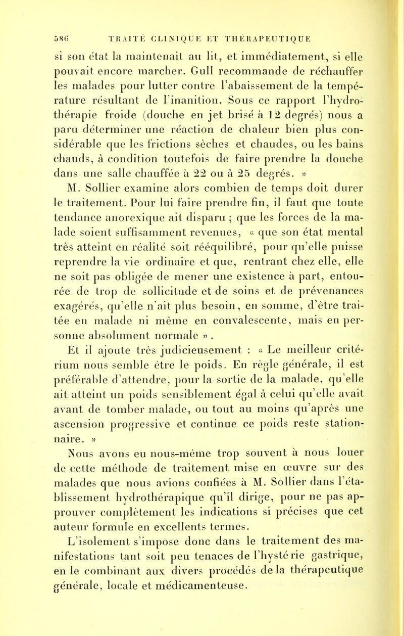 si son état la maintenait au lit, et immédiatement, si elle pouvait encore marcher. Gull recommande de réchauffer les malades pour lutter contre l'abaissement de la tempé- rature résultant de l'inanition. Sous ce rapport l'hydro- thérapie froide (douche en jet brisé à 12 degrés) nous a paru déterminer une réaction de chaleur bien plus con- sidérable que les frictions sèches et chaudes, ou les bains chauds, à condition toutefois de faire prendre la douche dans une salle chauffée à 22 ou à 25 degrés. » M. Sollier examine alors combien de temps doit durer le traitement. Pour lui faire prendre fin, il faut que toute tendance anorexique ait disparu ; que les forces de la ma- lade soient suffisamment revenues, « que son état mental très atteint en réalité soit rééquilibré, pour qu'elle puisse reprendre la vie ordinaire et que, rentrant chez elle, elle ne soit pas obligée de mener une existence à part, entou- rée de trop de sollicitude et de soins et de prévenances exagérés, qu elle n'ait plus besoin, en somme, d'être trai- tée en malade ni même en convalescente, mais en per- sonne absolument normale » . Et il ajoute très judicieusement : « Le meilleur crité- rium nous semble être le poids. En règle générale, il est préférable d'attendre, pour la sortie de la malade, qu'elle ait atteint un poids sensiblement égal à celui qu'elle avait avant de tomber malade, ou tout au moins qu'après une ascension progressive et continue ce poids reste station- nai re. » Nous avons eu nous-méme trop souvent à nous louer de cette méthode de traitement mise en œuvre sur des malades que nous avions confiées à M. Sollier dans l'éta- blissement hydrothérapique qu'il dirige, pour ne pas ap- prouver complètement les indications si précises que cet auteur formule en excellents termes. L'isolement s'impose donc dans le traitement des ma- nifestations tant soit peu tenaces de l'hystérie gastrique, en le combinant aux divers procédés de la thérapeutique générale, locale et médicamenteuse.