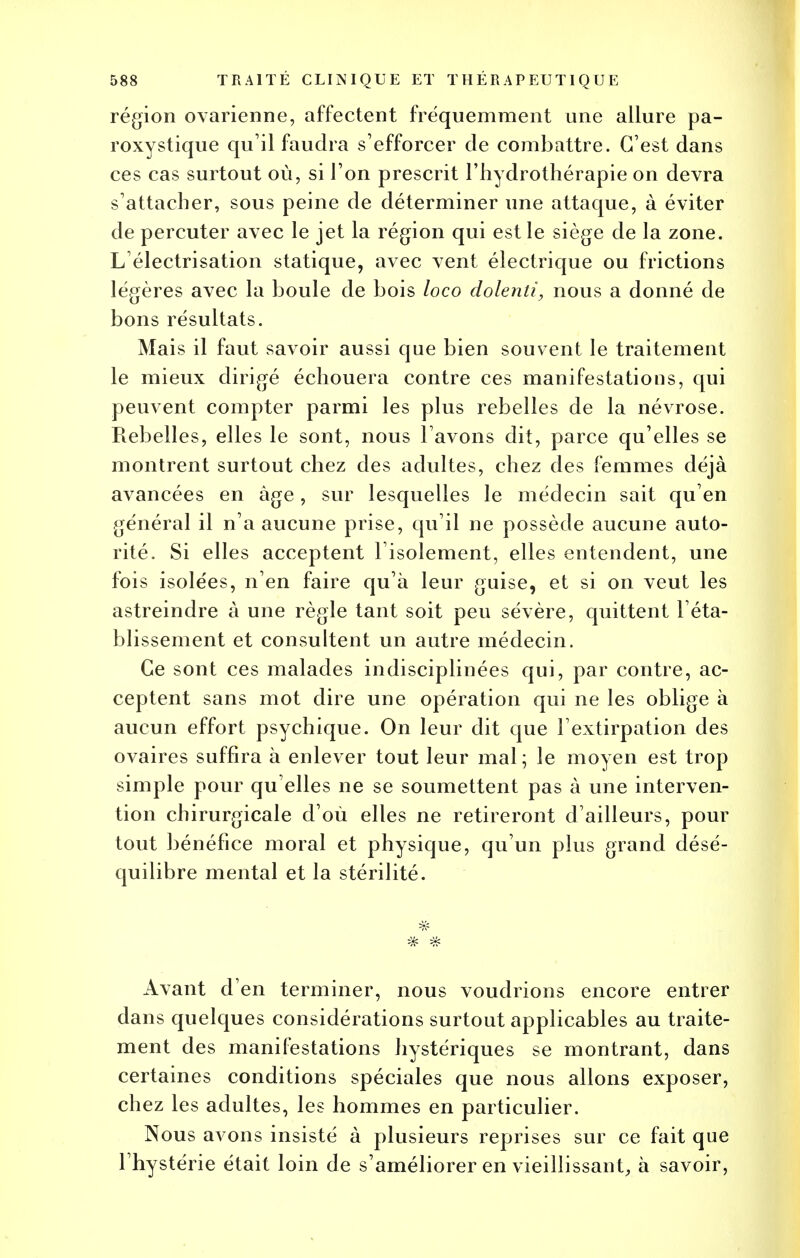 région ovarienne, affectent fréquemment une allure pa- roxystique qu'il faudra s'efforcer de combattre. C'est dans ces cas surtout où, si l'on prescrit l'hydrothérapie on devra s'attacher, sous peine de déterminer une attaque, à éviter de percuter avec le jet la région qui est le siège de la zone. L'électrisation statique, avec vent électrique ou frictions légères avec la boule de bois loco dolenti, nous a donné de bons résultats. Mais il faut savoir aussi que bien souvent le traitement le mieux dirigé échouera contre ces manifestations, qui peuvent compter parmi les plus rebelles de la névrose. Rebelles, elles le sont, nous l'avons dit, parce qu'elles se montrent surtout chez des adultes, chez des femmes déjà avancées en âge, sur lesquelles le médecin sait qu'en général il n'a aucune prise, qu'il ne possède aucune auto- rité. Si elles acceptent l'isolement, elles entendent, une fois isolées, n'en faire qu'à leur guise, et si on veut les astreindre à une règle tant soit peu sévère, quittent l'éta- blissement et consultent un autre médecin. Ce sont ces malades indisciplinées qui, par contre, ac- ceptent sans mot dire une opération qui ne les oblige à aucun effort psychique. On leur dit que l'extirpation des ovaires suffira à enlever tout leur mal; le moyen est trop simple pour qu elles ne se soumettent pas à une interven- tion chirurgicale d'où elles ne retireront d'ailleurs, pour tout bénéfice moral et physique, qu'un plus grand désé- quilibre mental et la stérilité. Avant d'en terminer, nous voudrions encore entrer dans quelques considérations surtout applicables au traite- ment des manifestations hystériques se montrant, dans certaines conditions spéciales que nous allons exposer, chez les adultes, les hommes en particulier. Nous avons insisté à plusieurs reprises sur ce fait que l'hystérie était loin de s'améliorer en vieillissant, à savoir,