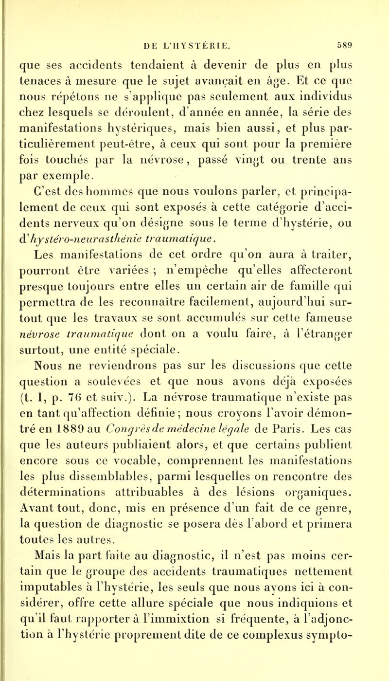 que ses accidents tendaient à devenir de plus en plus tenaces à mesure que le sujet avançait en âge. Et ce que nous répétons ne s'applique pas seulement aux individus chez lesquels se déroulent, d'année en année, la série des manifestations hystériques, mais bien aussi, et plus par- ticulièrement peut-être, à ceux qui sont pour la première fois touchés par la névrose, passé vingt ou trente ans par exemple. C'est des hommes que nous voulons parler, et principa- lement de ceux qui sont exposés à cette catégorie d'acci- dents nerveux qu'on désigne sous le terme d'hystérie, ou à? hystéro-neur asthénie traumatique. Les manifestations de cet ordre qu'on aura à traiter, pourront être variées ; n'empêche qu'elles affecteront presque toujours entre elles un certain air de famille qui permettra de les reconnaître facilement, aujourd'hui sur- tout que les travaux se sont accumulés sur cette fameuse névrose traumatique dont on a voulu faire, à l'étranger surtout, une entité spéciale. Nous ne reviendrons pas sur les discussions que cette question a soulevées et que nous avons déjà exposées (t. I, p. 76 et suiv.). La névrose traumatique n'existe pas en tant qu'affection définie; nous croyons l'avoir démon- tré en 1889 au Congrès de médecine légale de Paris. Les cas que les auteurs publiaient alors, et que certains publient encore sous ce vocable, comprennent les manifestations les plus dissemblables, parmi lesquelles on rencontre des déterminations attribuables à des lésions organiques. Avant tout, donc, mis en présence d'un fait de ce genre, la question de diagnostic se posera dès l'abord et primera toutes les autres. Mais la part faite au diagnostic, il n'est pas moins cer- tain que le groupe des accidents traumatiques nettement imputables à l'hystérie, les seuls que nous ayons ici à con- sidérer, offre cette allure spéciale que nous indiquions et qu'il faut rapporter à l'immixtion si fréquente, à l'adjonc- tion à l'hystérie proprement dite de ce complexus symplo-