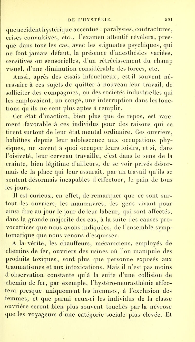 que accident hystérique accentué : paralysies, contractures, crises convulsives, etc., l'examen attentif révélera, pres- que dans tous les cas, avec les stigmates psychiques, qui ne font jamais défaut, la présence d'anesthésies Avariées, sensitives ou sensorielles, d'un rétrécissement du champ visuel, d'une diminution considérable des forces, etc. Aussi, après des essais infructueux, est-il souvent né- cessaire à ces sujets de quitter à nouveau leur travail, de solliciter des compagnies, ou des sociétés industrielles qui les employaient, un congé, une interruption dans les fonc- tions qu'ils ne sont plus aptes à remplir. Cet état d'inaction, bien plus que de repos, est rare- ment favorable à ces individus pour des raisons qui se tirent surtout de leur état mental ordinaire. Ces ouvriers, habitués depuis leur adolescence aux occupations phy- siques, ne savent à quoi occuper leurs loisirs, et si, dans l'oisiveté, leur cerveau travaille, c'est dans le sens de la crainte, bien légitime d'ailleurs, de se voir privés désor- mais de la place qui leur assurait, par un travail qu'ils se sentent désormais incapables d'effectuer, le pain de tous les jours. Il est curieux, en effet, de remarquer que ce sont sur- tout les ouvriers, les manœuvres, les gens vivant pour ainsi dire au jour le jour de leur labeur, qui sont affectés, dans la grande majorité des cas, à la suite des causes pro- vocatrices que nous avons indiquées, de l'ensemble symp- tomatique que nous venons d'esquisser. A la vérité, les chauffeurs, mécaniciens, employés de chemins de fer, ouvriers des usines ou l'on manipule des produits toxiques, sont plus que personne exposés aux traumatismes et aux intoxications. Mais il n'est pas moins d'observation constante qu'à la suite d'une collision de chemin de fer, par exemple, l'hystéro-neurastbénie affec- tera presque uniquement les hommes, à l'exclusion des femmes, et que parmi ceux-ci les individus de la classe ouvrière seront bien plus souvent touchés par la névrose que les voyageurs d'une catégorie sociale plus élevée. Et