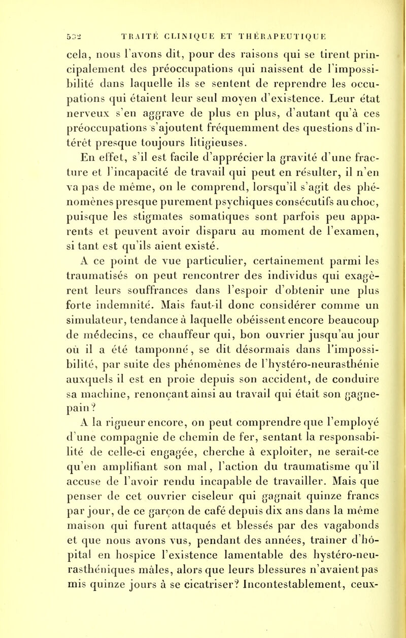 cela, nous l avons dit, pour des raisons qui se tirent prin- cipalement des préoccupations qui naissent de l'impossi- bilité dans laquelle ils se sentent de reprendre les occu- pations qui étaient leur seul moyen d'existence. Leur état nerveux s'en aggrave de plus en plus, d'autant qu'à ces préoccupations s'ajoutent fréquemment des questions d'in- térêt presque toujours litigieuses. En effet, s'il est facile d'apprécier la gravité d'une frac- ture et l'incapacité de travail qui peut en résulter, il n'en va pas de même, on le comprend, lorsqu'il s'agit des phé- nomènes presque purement psychiques consécutifs au choc, puisque les stigmates somatiques sont parfois peu appa- rents et peuvent avoir disparu au moment de l'examen, si tant est qu'ils aient existé. A ce point de vue particulier, certainement parmi les traumatisés on peut rencontrer des individus qui exagè- rent leurs souffrances dans l'espoir d'obtenir une plus forte indemnité. Mais faut-il donc considérer comme un simulateur, tendance à laquelle obéissent encore beaucoup de médecins, ce chauffeur qui, bon ouvrier jusqu'au jour où il a été tamponné, se dit désormais dans l'impossi- bilité^ par suite des phénomènes de l'hystéro-neurasthénie auxquels il est en proie depuis son accident, de conduire sa machine, renonçant ainsi au travail qui était son gagne- pain? A la rigueur encore, on peut comprendre que l'employé d'une compagnie de chemin de fer, sentant la responsabi- lité de celle-ci engagée, cherche à exploiter, ne serait-ce qu'en amplifiant son mal, l'action du traumatisme qu'il accuse de l'avoir rendu incapable de travailler. Mais que penser de cet ouvrier ciseleur qui gagnait quinze francs par jour, de ce garçon de café depuis dix ans dans la même maison qui furent attaqués et blessés par des vagabonds et que nous avons vus, pendant des années, traîner d'hô- pital en hospice l'existence lamentable des hystéro-neu- rasthéniques mâles, alors que leurs blessures n'avaient pas mis quinze jours à se cicatriser? Incontestablement, ceux-