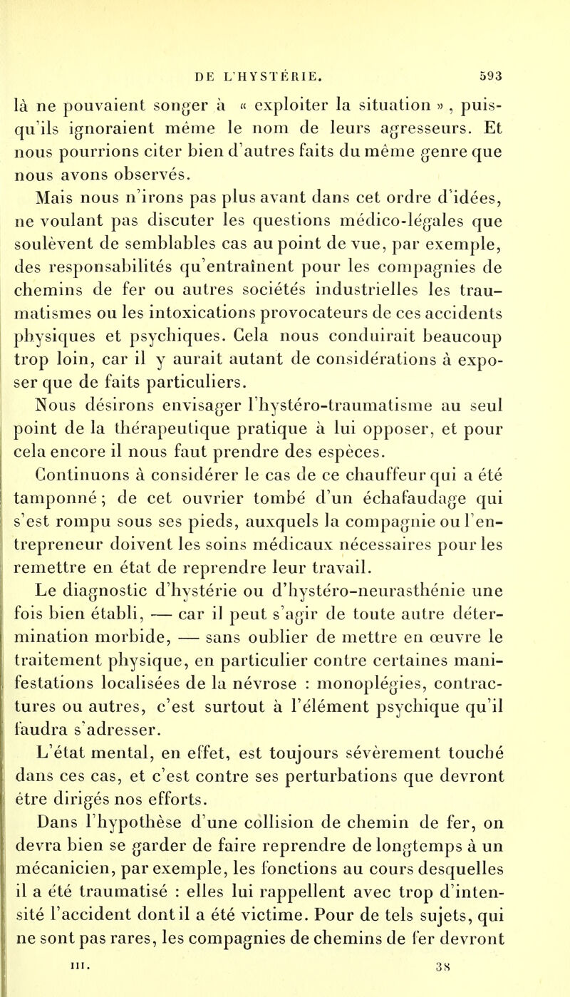 là ne pouvaient songer à « exploiter la situation » , puis- qu'ils ignoraient même le nom de leurs agresseurs. Et nous pourrions citer bien d'autres faits du même genre que nous avons observés. Mais nous n'irons pas plus avant dans cet ordre d idées, ne voulant pas discuter les questions médico-légales que soulèvent de semblables cas au point de vue, par exemple, des responsabilités qu'entraînent pour les compagnies de chemins de fer ou autres sociétés industrielles les trau- matismes ou les intoxications provocateurs de ces accidents physiques et psychiques. Gela nous conduirait beaucoup trop loin, car il y aurait autant de considérations à expo- ser que de faits particuliers. Nous désirons envisager l'hystéro-traumatisme au seul point de la thérapeutique pratique à lui opposer, et pour cela encore il nous faut prendre des espèces. Continuons à considérer le cas de ce chauffeur qui a été tamponné ; de cet ouvrier tombé d'un échafaudage qui s'est rompu sous ses pieds, auxquels la compagnie ou l'en- trepreneur doivent les soins médicaux nécessaires pour les remettre en état de reprendre leur travail. Le diagnostic d'hystérie ou d'hystéro-neurasthénie une fois bien établi, — car il peut s'agir de toute autre déter- mination morbide, — sans oublier de mettre en œuvre le traitement physique, en particulier contre certaines mani- festations localisées de la névrose : monoplégies, contrac- tures ou autres, c'est surtout à l'élément psychique qu'il faudra s'adresser. L'état mental, en effet, est toujours sévèrement touché dans ces cas, et c'est contre ses perturbations que devront être dirigés nos efforts. Dans l'hypothèse d'une collision de chemin de fer, on devra bien se garder de faire reprendre de longtemps à un mécanicien, par exemple, les fonctions au cours desquelles il a été traumatisé : elles lui rappellent avec trop d'inten- sité l'accident dont il a été victime. Pour de tels sujets, qui ne sont pas rares, les compagnies de chemins de fer devront m. 3S