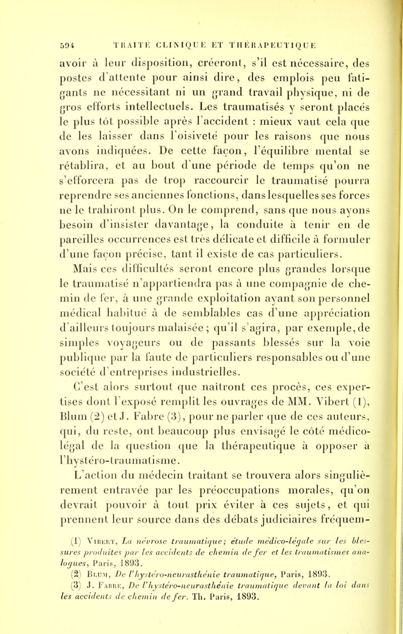 avoir à leur disposition, créeront, s'il est nécessaire, des postes d'attente pour ainsi dire, des emplois peu fati- gants ne nécessitant ni un grand travail physique, ni de gros efforts intellectuels. Les traumatisés y seront placés le plus tôt possible après l'accident : mieux vaut cela que de les laisser dans l'oisiveté pour les raisons que nous avons indiquées. De cette façon, l'équilibre mental se rétablira, et au bout d une période de temps qu'on ne s'efforcera pas de trop raccourcir le traumatisé pourra reprendre ses anciennes fonctions, dans lesquelles ses forces ne le trahiront plus. On le comprend, sans que nous ayons besoin d'insister davantage, la conduite à tenir en de pareilles occurrences est très délicate et difficile à formuler d'une façon précise, tant il existe de cas particuliers. Mais ces difficultés seront encore plus grandes lorsque le traumatisé n'appartiendra pas à une compagnie de che- min de fer, à une grande exploitation ayant son personnel médical habitué à de semblables cas d'une appréciation d'ailleurs toujours malaisée ; qu'il s'agira, par exemple, de simples voyageurs ou de passants blessés sur la voie publique par la faute de particuliers responsables ou d'une société d'entreprises industrielles. C'est alors surtout que naîtront ces procès, ces exper- tises dont l'exposé remplit les ouvrages de MM. Vibert (1), Blum (2) et J. Fabre (3), pour ne parler que de ces auteurs, qui, du reste, ont beaucoup plus envisagé le côté médico- légal de la question que la thérapeutique à opposer à l'hystéro-traumatisme. L'action du médecin traitant se trouvera alors singuliè- rement entravée par les préoccupations morales, qu'on devrait pouvoir à tout prix éviter à ces sujets, et qui prennent leur source dans des débats judiciaires fréquem- (1) Vibert, La névrose trawnatique; étude médico-légale sur les bles- sures produites par les accidents de chemin de fer et les traumatism.es ana- logues, Paris, 1893. (2) Br,UM, De Vhystéro-neurasthénie traumatiaue, Paris, 1893. (3) J. Fabre, De l'hystéro-neurasthénie traumatique devant la loi dans les accidents de chemin de fer. Th. Paris, 1893.