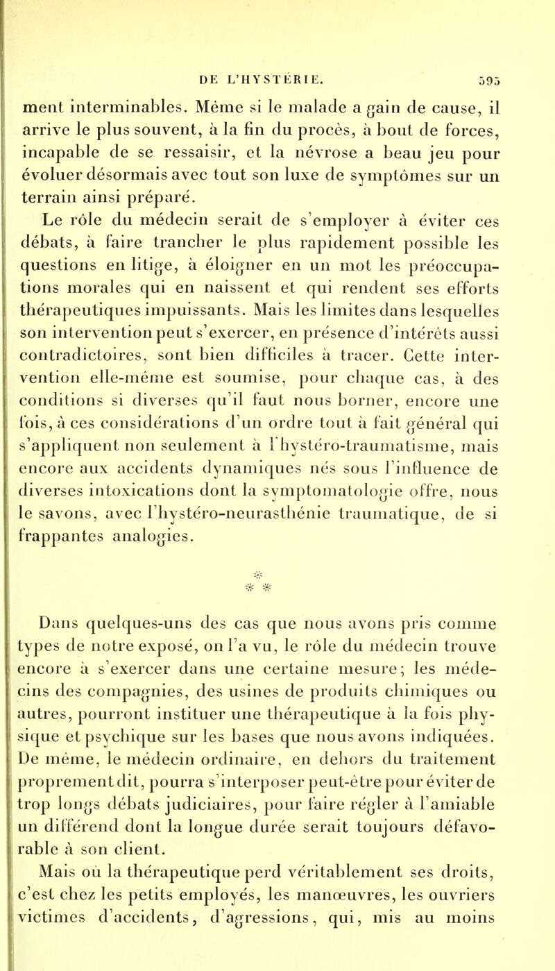 ment interminables. Même si le malade a gain de cause, il arrive le plus souvent, à la fin du procès, à bout de forces, incapable de se ressaisir, et la névrose a beau jeu pour évoluer désormais avec tout son luxe de symptômes sur un terrain ainsi préparé. Le rôle du médecin serait de s'employer à éviter ces débats, à faire trancher le plus rapidement possible les questions en litige, à éloigner en un mot les préoccupa- tions morales qui en naissent et qui rendent ses efforts thérapeutiques impuissants. Mais les limites dans lesquelles son intervention peut s'exercer, en présence d'intérêts aussi contradictoires, sont bien difficiles à tracer. Cette inter- vention elle-même est soumise, pour chaque cas, à des conditions si diverses qu'il faut nous borner, encore une fois, à ces considérations d'un ordre tout à fait général qui s'appliquent non seulement à Fhystéro-traumatisme, mais encore aux accidents dynamiques nés sous l'influence de diverses intoxications dont la symptomatologie offre, nous le savons, avec l'hystéro-neurasthénie traumatique, de si frappantes analogies. Dans quelques-uns des cas que nous avons pris comme types de notre exposé, on l'a vu, le rôle du médecin trouve encore à s'exercer dans une certaine mesure; les méde- cins des compagnies, des usines de produits chimiques ou autres, pourront instituer une thérapeutique à la fois phy- sique et psychique sur les bases que nous avons indiquées. De même, le médecin ordinaire, en dehors du traitement proprement dit, pourra s'interposer peut-être pour éviter de trop longs débats judiciaires, pour faire régler à l'amiable un différend dont la longue durée serait toujours défavo- rable à son client. Mais où la thérapeutique perd véritablement ses droits, c'est chez les petits employés, les manœuvres, les ouvriers victimes d'accidents, d'agressions, qui, mis au moins