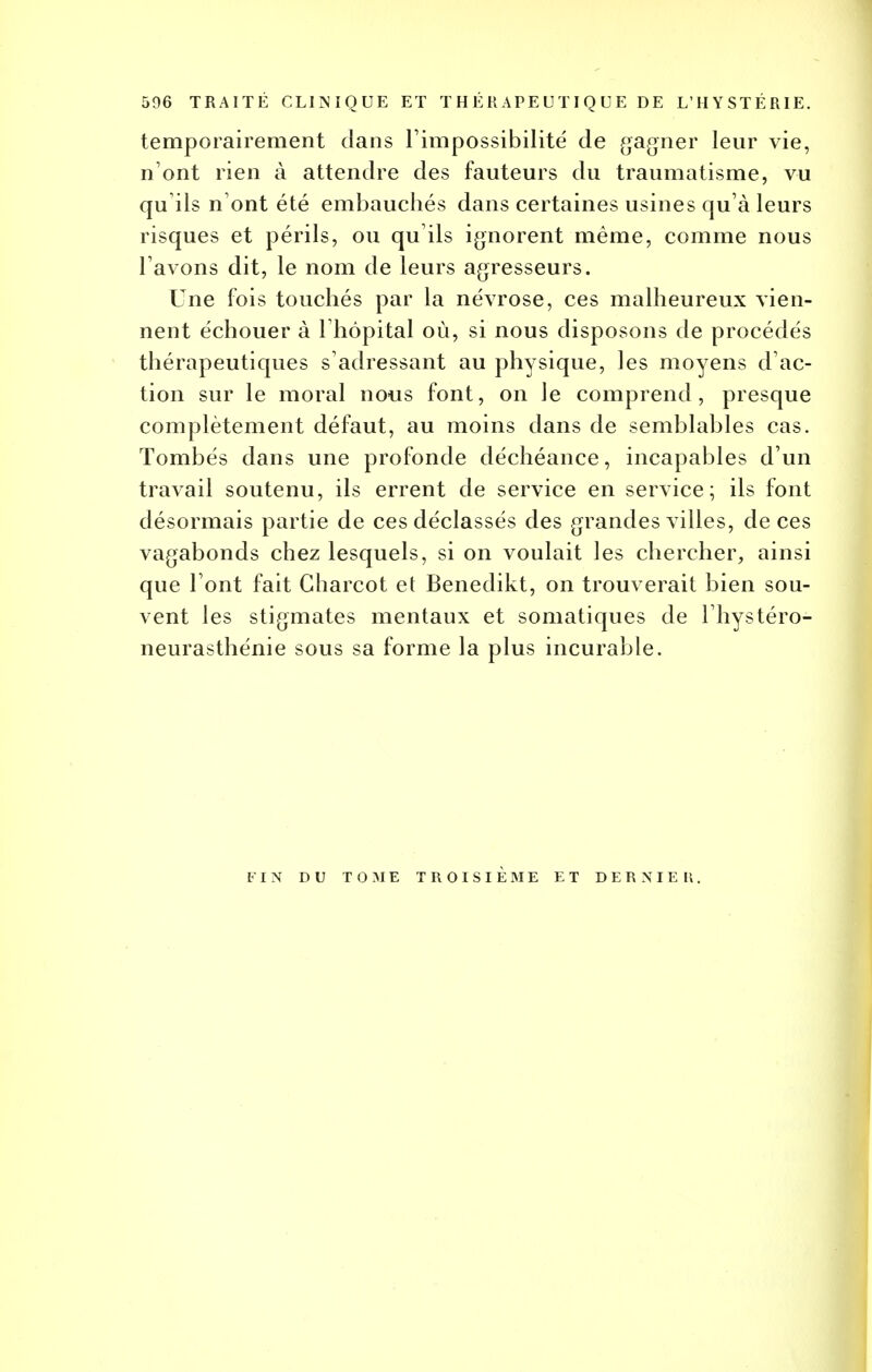 506 TRAITÉ CLINIQUE ET THÉRAPEUTIQUE DE L'HYSTÉRIE. temporairement dans l'impossibilité de gagner leur vie, n'ont rien à attendre des fauteurs du traumatisme, vu qu'ils n'ont été embauchés dans certaines usines qu'à leurs risques et périls, ou qu ils ignorent même, comme nous l'avons dit, le nom de leurs agresseurs. Une fois touchés par la névrose, ces malheureux vien- nent échouer à Ihôpital où, si nous disposons de procédés thérapeutiques s'adressant au physique, les moyens d'ac- tion sur le moral nous font, on Je comprend, presque complètement défaut, au moins dans de semblables cas. Tombés dans une profonde déchéance, incapables d'un travail soutenu, ils errent de service en service; ils font désormais partie de ces déclassés des grandes villes, de ces vagabonds chez lesquels, si on voulait les chercher, ainsi que l'ont fait Gharcot et Benedikt, on trouverait bien sou- vent les stigmates mentaux et somatiques de l'hystéro- neurasthénie sous sa forme la plus incurable. FIN DU TOME TROISIEME ET DERNIER.