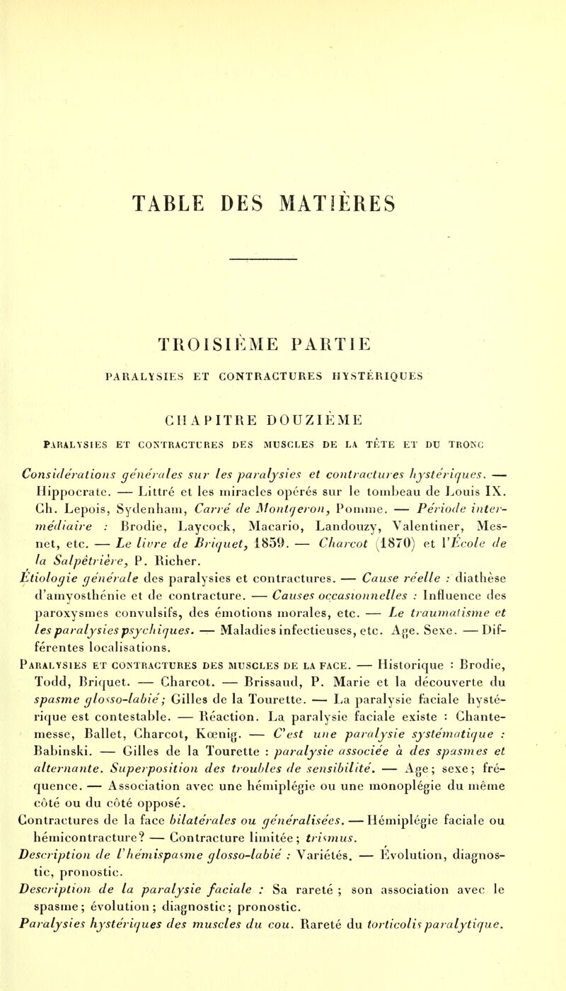 TABLE DES MATIÈRES TROISIÈME PARTIE PARALYSIES ET CONTRACTURES HYSTÉRIQUES CHAPITRE DOUZIÈME PARALYSIES ET CONTRACTURES DES MUSCLES DE LA TETE ET DU TRONC Considérations générales sur les paralysies et contractures hystériques. — Hippocrate. — Littré et les miracles opérés sur le tombeau de Louis IX. Ch. Lepois, Sydenham, Carré de Montqeron, Pomme. — Période inter- médiaire : Brodie, Laycock, Macario, Landouzy, Yalentiner, Mes- net, etc. — Le Hure de Briquet, 1859. — Charcot (1870) et l'Ecole de la Salpêtrière, P. Richer. Etiologie générale des paralysies et contractures. — Cause réelle : diathèse d'amyosthénie et de contracture. — Causes occasionnelles : Influence des paroxysmes convulsifs, des émotions morales, etc. — Le traumatisme et les paralysies psychiques. — Maladies infectieuses, etc. Age. Sexe. —Dif- férentes localisations. Paralysies et contractures des muscles de la face. — Historique : Brodie, Todd, Briquet. — Charcot. — Brissaud, P. Marie et la découverte du spasme glotso-labié; Gilles de la Tourette. — La paralysie faciale hysté- rique est contestable. — Réaction. La paralysie faciale existe : Chante- messe, Ballet, Charcot, Kœnig. — C'est une paralysie systématique : Babinski. — Gilles de la Tourette : paralysie associée à des spasmes et alternante. Superposition des troubles de sensibilité. — Age; sexe; fré- quence. — Association avec une hémiplégie ou une monoplégie du même côté ou du côté opposé. Contractures de la face bilatérales ou généralisées. — Hémiplégie faciale ou hémicontracture? — Contracture limitée; trimius. Description de ihémispasme glosso-labié : Variétés. — Evolution, diagnos- tic, pronostic. Description de la paralysie faciale : Sa rareté ; son association avec le spasme; évolution; diagnostic; pronostic. Paralysies hystériques des muscles du cou. Rareté du torticolis paralytique.