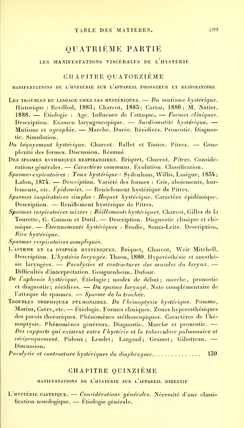 QUATRIÈME PARTIE LES MANIFESTATIONS VISCÉRALES DE l'hYSTÉRIE G II A P ITRE Q U A T 0 R ZIÈ M E MANIFESTATIONS DE l'hYSTERIE SUR L'APPAREIL PHONATEUR ET RESPIRATOIRE Les troubles du langage chez les hystériques. — Du mutisme hystérique. Historique : Revillod, 1883; Charcot, 1885; Cartaz, 1886; M. Natier, 1888. — Etiologie : Age. Influence de l'attaque. — Formes cliniques. Description. Examen laryngoscopique. — Surdi-mutité hystérique. — Mutisme et agraphie. — Marche. Durée. Récidives. Pronostic. Diagnos- tic. Simulation. Bu bécjayement hystérique. Charcot. Rallet et Tissier. Pitres. — Com- plexité des formes. Discussion. Résumé Des spasmes rythmiques respiratoires. Rriquet, Charcot. Pitres. Considé- rations générales.— Caractères communs. Evolution. Classification. Spasmes expiratoires : Toux hystérique : Sydenham, Willis, Lasègue, 1854-; Lafon, 1874. — Description. Variété des formes : Cris, aboiements, hur- lements, etc. Epidémies. — Renàclement hystérique de Pitres. Spasmes inspiratoires simples : Hoquet hystérique. Caractère épidémique. Description. — Reniflement hystérique de Pitres. Spasmes inspiratoires mixtes : Bâillements hystériques. Charcot, Gilles de la Tourette, G. Guinon et Dutil. — Description. Diagnostic clinique et chi- mique. — Eternuements hystériques : Rrodie, Souza-Leite. Description. Rire hystérique. Spasmes respiratoires compliqués. L'asthme et la dyspnée hystériques. Rriquet, Charcot, Weir Mitchell. Description. L''hystérie laryngée. Thaon, 1880. Hyperésthésie et anesthé- sie laryngées. — Paralysies et contractures des muscles du larynx. — Difficultés d'interprétation. Gouguenheim. Dufour. De iaphonie hystérique. Etiologie; modes de début; marche, pronostic et diagnostic; récidives. — Du spasme laryngé. Note complémentaire de l'attaque de spasmes. — Spasme de la trachée. Troubles trophiques pulmonaires. De /'hémoptysie hystérique. Pomme, Marius, Carre, etc. — Etiologie. Formes cliniques. Zones hyperesthésiques des parois thoraciques. Phénomènes stéthoscopiques. Caractères de l'hé- moptysie. Phénomènes généraux. Diagnostic. Marche et pronostic. — Des rapports qui existent entre Vhystérie et la tubeiculose pulmonaire et réciproquement. Pidoux ; Leudet; Largaud; Grasset; Gibotteau. — Discussion. Paralysie et contracture hystériques du diaphragme 159 CHAPITRE QUINZIÈME manifestations de l'hystérie sur l'appareil digestif L'hystérie gastrique. — Considérations générales. Nécessité d'une classi- fication nosologique. — Etiologie générale.