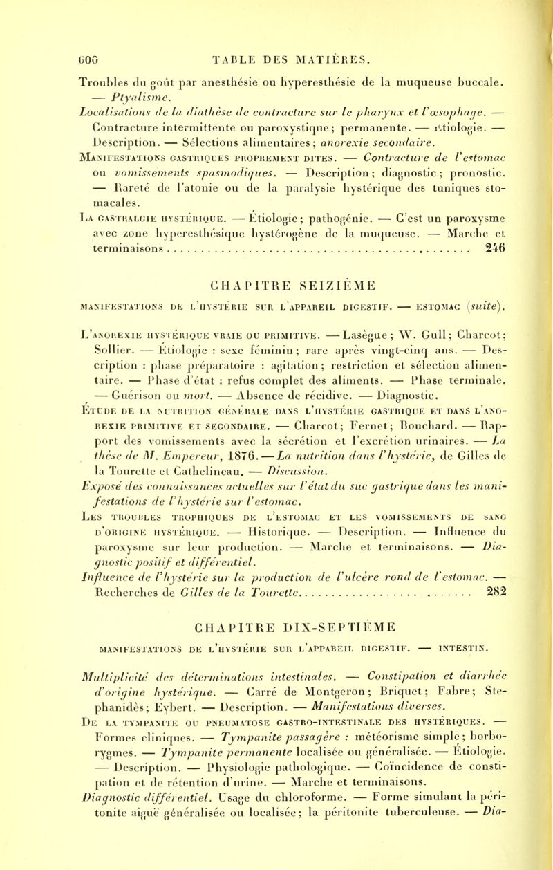 Troubles du goût par anesthésie ou hyperestliésie de la muqueuse buccale. — Ptyalisme. Localisations de la diathèse de contracture sur le pharynx et l'œsophage. — Contracture intermittente ou paroxystique; permanente. — xLtiotogie. — Description. — Sélections alimentaires; anorexie secondaire. Manifestations castriques proprement dites. — Contracture de Vestomac ou vomissements spasmodiques. — Description; diagnostic; pronostic. — Rareté de l'atonie ou de la paralysie hystérique des tuniques sto- macales. La gastralcie hystérique. —Etiologie; pathogénie. — C'est un paroxysme avec zone hyperesthésique hystérogène de la muqueuse. — Marche et terminaisons 246 CHAPITRE SEIZIÈME manifestations uk l'hystérie sur l'appareil digestif. — estomac [suite). L'anorexie hystérique vraie ou primitive. —Lasègue ; W. Gull; Charcot; Sollier. — Etiologie : sexe féminin; rare après vingt-cinq ans. — Des- cription : phase préparatoire : agitation; restriction et sélection alimen- taire. — Phase d'état : refus complet des aliments. — Phase terminale. — Guérison ou mort. — Absence de récidive. — Diagnostic. Etude de la nutrition générale dans l'hystérie gastrique et dans l'ano- rexie primitive et secondaire. — Charcot; Fernet; Bouchard. —Rap- port des vomissements avec la sécrétion et l'excrétion urinaires. — La thèse de M. Empereur, 1876. — La nutrition dans l'hystérie, de Gilles de la Tourette et Cathelineau. — Discussion. Expose' des connaissances actuelles sur l'état du suc gastrique dans les mani- festations de l'hystérie sur l'estomac. Les troubles trophiques de l'estomac et les vomissements de sang d'origine hystérique. — Historique. — Description. — Influence du paroxysme sur leur production. — Marche et terminaisons. — Dia- gnostic positif et différentiel. Influence de l'hystérie sur la production de l'ulcère rond de l'estomac. — Recherches de Gilles de la Tourette 282 CHAPITRE DIX-SEPTIÈME MANIFESTATIONS DE L'HYSTÉniE SUR L'APPAREIL DICESTIF. INTESTIN. Multiplicité des déterminations intestinales. — Constipation et diarrhée d'origine hystérique. — Carré de Montgeron ; Briquet; Fabre ; Ste- phanidès; Eybert. — Description. — Manifestations diverses. DE LA TYMPANITE OU PNEUMATOSE GASTRO-INTESTINALE DES HYSTÉRIQUES. Formes cliniques. — Tympanite passagère : météorisme simple; borbo- rygmes. — Tympanite permanente localisée ou généralisée. — Etiologie. — Description. — Physiologie pathologique. — Coïncidence de consti- pation et de rétention d'urine. — Marche et terminaisons. Diagnostic différentiel. Usage du chloroforme. — Forme simulant la péri- tonite aiguë généralisée ou localisée; la péritonite tuberculeuse. — Dia-