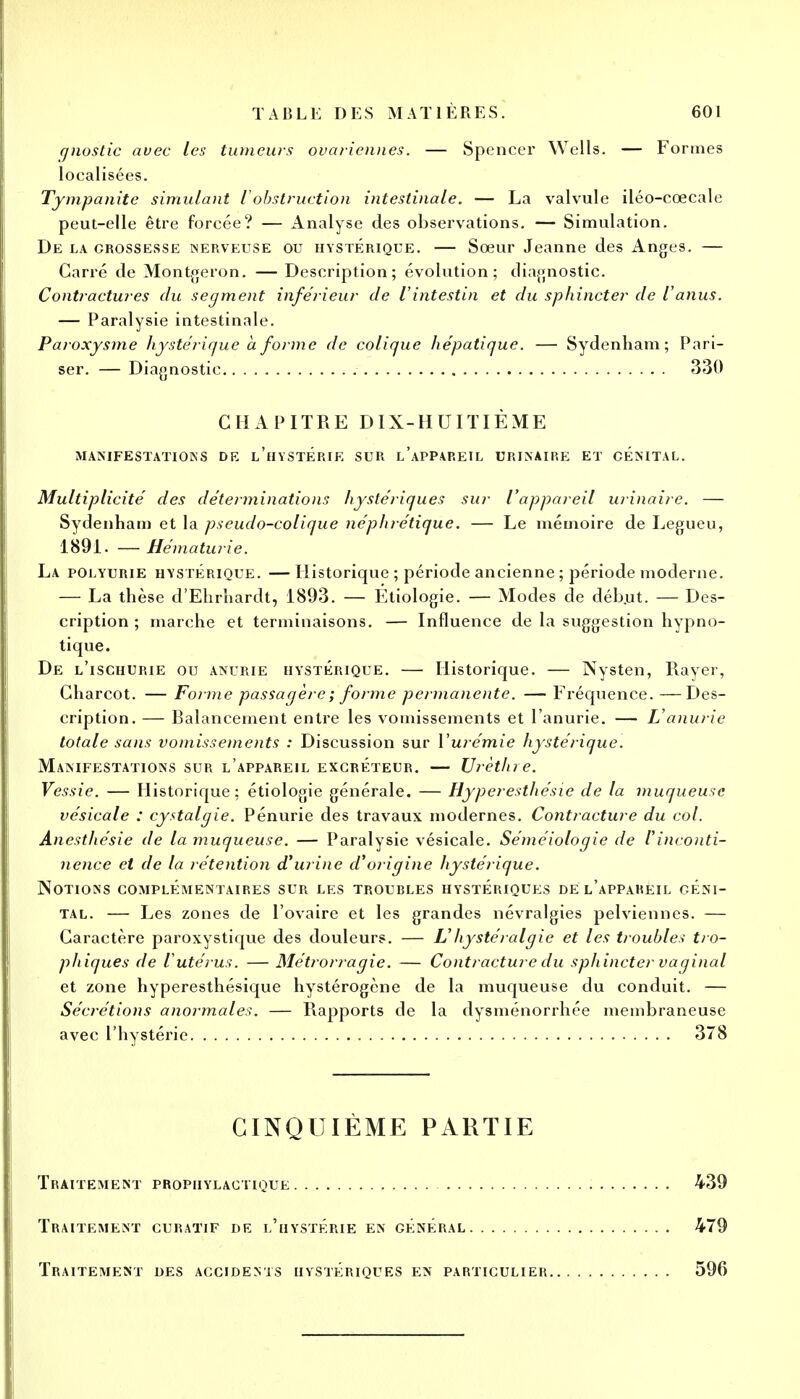 f/nostic avec les tumeurs ovariennes. — Spencer Wells. — Formes localisées. Tympanite simulant iobstruction intestinale. — La valvule iléo-cœcale peut-elle être forcée? — Analyse des observations. — Simulation. De la crossesse nerveuse ou hystérique. — Sœur Jeanne des Anges. — Carré de Montgeron. — Description; évolution; diagnostic. Contractures du segment inférieur de l'intestin et du sphincter de l'anus. — Paralysie intestinale. Paroxysme hystérique a forme de colique hépatique. — Sydenliam; Pari- ser. — Diagnostic 330 CHAPITRE DIX-HUITIÈME MANIFESTATIONS DE l'hySTERIE SUR L'APPAREIL URINAIRE ET CENITAL. Multiplicité des déterminations hystériques sur l'appareil urinairc. — Sydenham et la pseudo-colique néphrétique. — Le mémoire de Legueu, 1891. — Hématurie. La polyurie hystérique. —Historique ; période ancienne ; période moderne. — La thèse d'Ehrhardt, 1893. — Etiologie. — Modes de début. — Des- cription ; marche et terminaisons. — Influence de la suggestion hypno- tique. De l'ischurie ou anurie hystérique. — Historique. — Nysten, Rayer, Charcot. — Forme passagère ; forme permanente. — Fréquence. —Des- cription. — Balancement entre les vomissements et l'anurie. — L'anurie totale sans vomissements : Discussion sur l'urémie hystérique. Manifestations sur l'appareil excréteur. — Urèthre. Vessie. — Historique; étiologie générale. — Hyperesthésie de la muqueuse vésicale : cystalgie. Pénurie des travaux modernes. Contracture du col. Anesthésie de la muqueuse. — Paralysie vésicale. Séméiologie de l'inconti- nence et de la rétention d'urine d'origine hystérique. Notions complémentaires sur les trourles hystériques de l'appareil géni- tal. — Les zones de l'ovaire et les grandes névralgies pelviennes. — Caractère paroxystique des douleurs. — L' hystéralgie et les troubles tro- phiques de l'utérus. — Métrorragie. — Contracture du sphincter vaginal et zone hyperesthésique hystérogène de la muqueuse du conduit. — Sécrétions anormales. — Rapports de la dysménorrhée membraneuse avec l'hystérie 378 CINQUIÈME PARTIE Traitement prophylactique 439 Traitement curatif de l'hystérie en général 479 Traitement des accidents hystériques en particulier 596