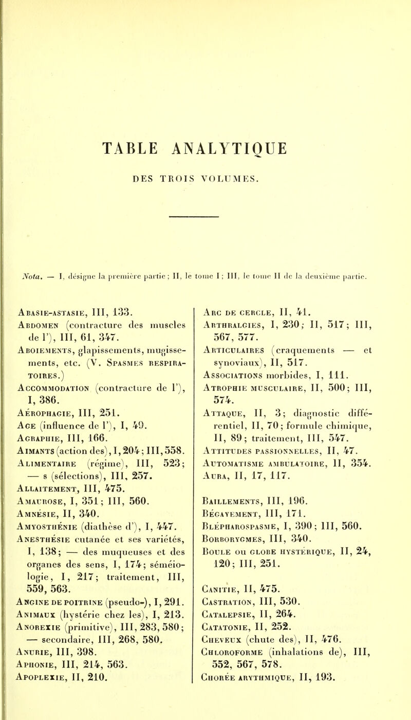 TABLE ANALYTIQUE DES TROIS VOLUMES. Nota. ésigne la première partie ; II, le tome I ; III, le tome II de la deuxième partie. Abasie-astasie, III, 133. Abdomen (contracture des muscles de 1), III, 61, 347. Aboiements, glapissements, mugisse- ments, etc. (V. Spasmes respira- toires.) Accommodation (contracture de 1'), I, 386. Aérophagie, III, 251. Age (influence de 1'), I, 49. Agbaphie, III, 166. Aimants (action des), 1,204 ; 111,558. Alimentaire (régime), III, 523; — s (sélections), III, 257. Allaitement, III, 475. Amaurose, I, 351; III, 560. Amnésie, II, 340. AmyosthÉnie (diathèse d ), I, 447. AnesthÉsie cutanée et ses variétés, I, 138; — des muqueuses et des organes des sens, I, 174; séméio- logie, I, 217; traitement, III, 559, 563. Angine de poitrine (pseudo-), 1,291. Animaux (hystérie chez les), I, 213. Anorexie (primitive), 111,283,580; — secondaire, III, 268, 580. Anurie, III, 398. Aphonie, III, 214, 563. Apoplexie, II, 210. Arc de cercle, II, 41. Arthralgies, I, 230,- II, 517; III, 567, 577. Articulaires (craquements — et synoviaux), II, 517. Associations morbides, I, 111. Atrophie musculaire, II, 500; III, 574. Attaque, II, 3; diagnostic diffé- rentiel, II, 70; formule chimique, II, 89; traitement, III, 547. Attitudes passionnelles, II, 47. Automatisme ambulatoire, II, 354. Aura, II, 17, 117. Bâillements, III, 196. BÉGAYEMENT, III, 171. Blépharospasme, I, 390; III, 560. BORBORYGMES, III, 340. Boule ou globe hystérique, II, 24, 120; III, 251. Ganitie, II, 475. Castration, III, 530. Catalepsie, II, 264. Catatonie, II, 252. Cheveux (chute des), II, 476. Chloroforme (inhalations de), III, 552, 567, 578. Chorée arythmique, II, 193.