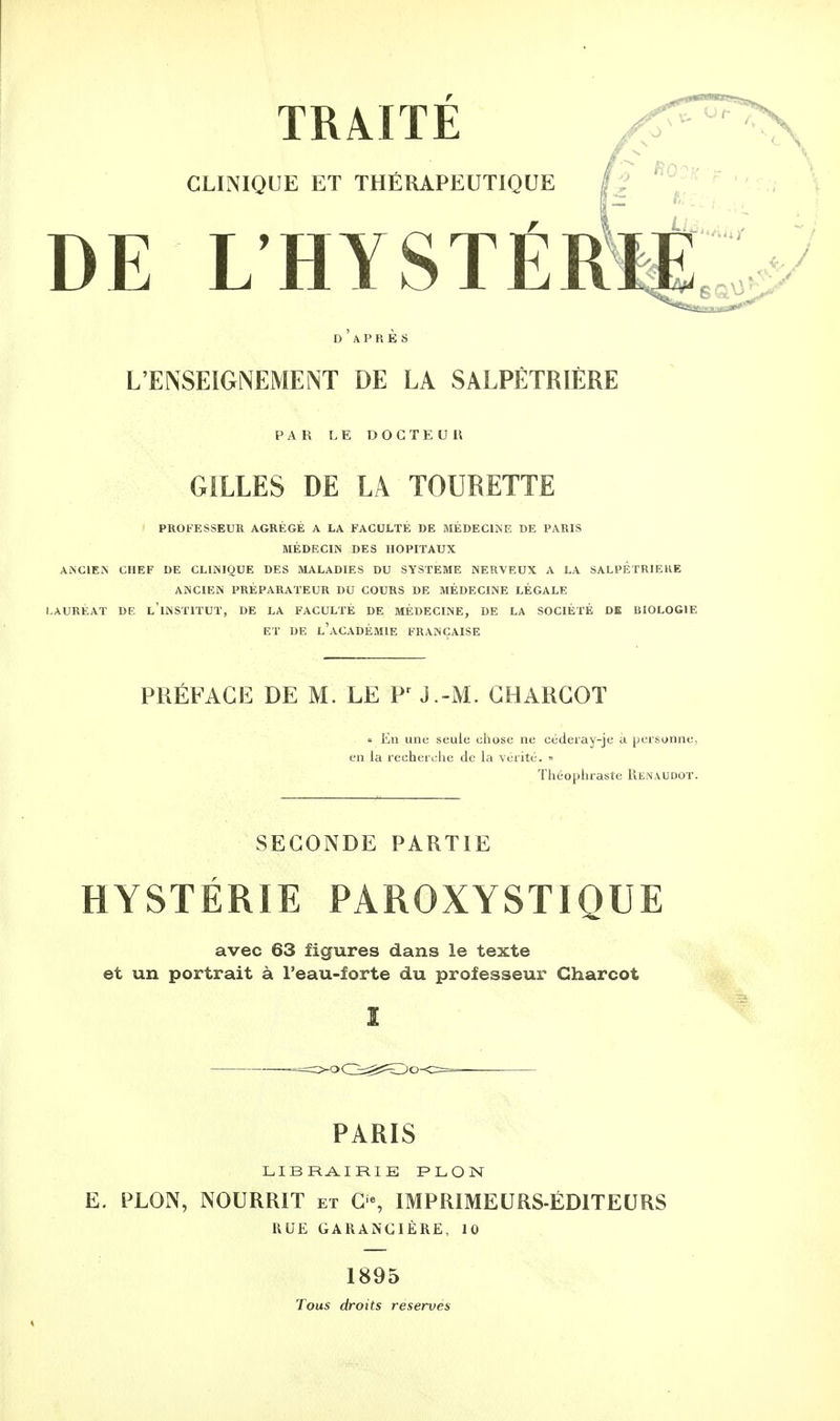 CLINIQUE ET THÉRAPEUTIQUE ■ L DE L'HYSTERÏ£C D APRES L'ENSEIGNEMENT DE LA SALPÊTRIÈRE PAR LE DOCTEUR GILLES DE LA TOURETTE PROFESSEUR AGRÉGÉ A LA FACULTÉ DE MÉDECINE DE PARIS MÉDECIN DES HOPITAUX ANCIEN CHEF DE CLINIQUE DES MALADIES DU SYSTEME NERVEUX A LA SALPETRIEKE ANCIEN PRÉPARATEUR DU COURS DE MÉDECINE LÉGALE LAURÉAT DE l'iNSTITUT, DE LA FACULTÉ DE MÉDECINE, DE LA SOCIÉTÉ DE BIOLOGIE ET DE L'ACADÉMIE FRANÇAISE PRÉFACE DE M. LE Pr J.-M. GHARGOT » En une seule chose ne céderay-je à personne, en la recherche de la vérité. » Théophraste Renaudot. SECONDE PARTIE HYSTÉRIE PAROXYSTIQUE avec 63 figures dans le texte et un portrait à l'eau-forte du professeur Charcot PARIS LIBRAIRIE PLON E. PLON, NOURRIT et C% IMPRIMEURS-ÉDITEURS RUE GARANGIÈRE, 10 1895 Tous droits reserves