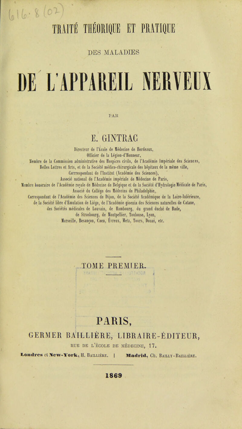 DES MALADIES DE L APPAREIL NERVEDX PAR E GrINTRAG Dircclcur dc l'Ecole tie Medecine de Bordeaux, Officicr dc la Iigion-d'Honneur, Vemhre de la Commission administrative des Hospices civils, de l'Academie lmperiale des Sciences, Belles Lellres el Arts, ct de la Societe medico-cbirurgicale des hopitaux de la mime \ille, Corrrespondanl do rinstitul (Academic des Sciences), Associe national de l'Academie imperiale de Medecine de Paris, Memlirc liouoraire de l'Academie rojale de Medecine de Belgique ct dc la Soci6le d'lljdrologie Medicale de Paris, Associe dn College des Medccins de Philadelphie, Corrcspondant de l'Academie des Sciences de Dijon, de la Societe Academique de la Loire-lnlerieure, de la Societe libre d'Emulation dc Liege, de l'Academie gioenia des Sciences naturelles de Catanc, des Socitftfe medicales de Louvain, de llambourg, du grand duche de Bade, de Strasbourg, de Montpellier, Toulouse, Ljon, Marseille, Besancon, Caen, E\reux, Mctz, Tours, Douai, etc. TOME PREMIER.. PARIS, GERMER BAILLIERE, LIBRAIRE-EDITEUR, RUE DE L'ECOLE DE MEDECINE, 17. liOiiUrcs et Xew-York, H. Bailliere. | Madrid, Cli. Bailly-Baiuiebe. 1869