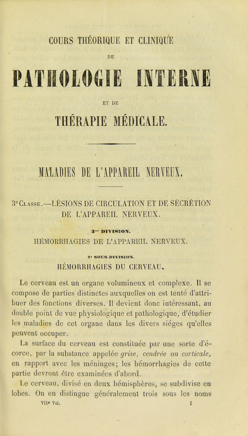 COURS THEORIQUE ET CLINIQUft DE PATHOLOGIE IITEK1E ET DE THERAPIE MEDICA1E. MALADIES DE L'APPAREIL SERVED!. 3eCLAssE.—LESIOiNS DE CIRCULATION ET DE SfiCRfiTlON DE L'APPAREIL NERVEUX. 3- DIVISION. HEMORRHAGESS DE L'APPAREIL NERVEUX. 2- SOUS-DIVISION. HEMORRHAGES DU CERVEAU. Le cerveau est un organe volumineux et complexe. II se compose de parlies distinctes auxquelles on est tente d'attri- buer des fonctions diverses. II devient done interessant, au double point de vuc physiologique et pathologique, d'eluclier les maladies de cet organe dans les divers sieges qu'elles peuvent occuper. La surface du cerveau est constitute par une sorte d'e- corce, par la substance appelee gri'se, cendrde ou corticate, en rapport avee les meninges; les hemorrhagies de celte partie devront 6tre examinees d'abord. Le cerveau, divisd en deux hemispheres, se subdivise en lobes. On en distingue generalcment trois sous les noms