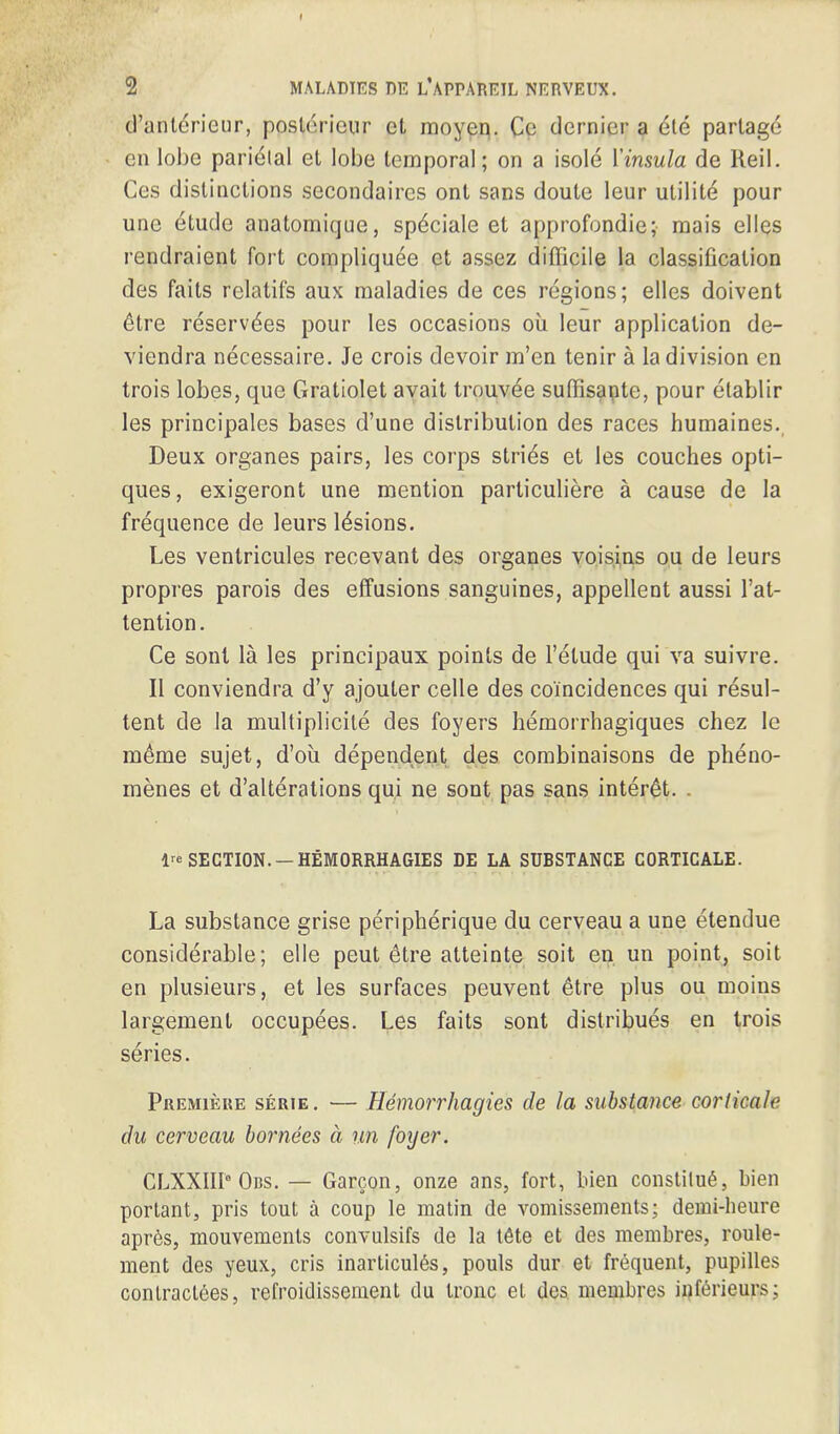 d'anlericur, poslerieur et moyep. Co dernier a ele partage en lobe parietal et lobe temporal; on a isole Yinsula de Reil. Ces distinctions secondaircs ont sans doute leur utilite pour une etude anatomique, sp^ciale et approfondie; mais elles rendraient fort complique^e et assez difficile la classification des faits relatifs aux maladies de ces regions; elles doivent 6tre reserves pour les occasions oil leur application de- viendra necessaire. Je crois devoir m'en tenir a la division en trois lobes, que Gratiolet avail trouvee suffisante, pour elablir les principales bases d'une distribution des races humaines. Deux organes pairs, les corps stries et les couches opti- ques, exigeront une mention particuliere a cause de la frequence de leurs lesions. Les ventricules recevant des organes voisins ou de leurs propres parois des effusions sanguines, appellent aussi l'at- tention. Ce sont la les principaux points de l'etude qui va suivre. II conviendra d'y ajouter celle des coincidences qui resul- tent de la multiplicite des foyers hemorrhagiques chez le meme sujet, d'oii dependent des combinaisons de pheno- menes et d'alterations qui ne sont pas sans inter£t. . lre SECTION. — HEMORRHAGIES DE LA SUBSTANCE CORTICALE. La substance grise peripherique du cerveau a une etendue considerable; elle peut &tre atteinte soit en un point, soit en plusieurs, et les surfaces peuvent Stre plus ou moins largement occupees. Les faits sont distribues en trois series. Premiere serie. — Hemorrhagies de la substance corlicale du cerveau bornees a un foyer. CLXXIII0 Obs. — Garcon, onze ans, fort, bien constilue, bien portant, pris tout a coup le matin de vomissements; demi-heure apres, mouvemenls convulsifs de la tete et des membres, roule- ment des yeux, cris inarticules, pouls dur et frequent, pupilles conlraclees, refroidissenient du tronc et des. membres inferieurs;