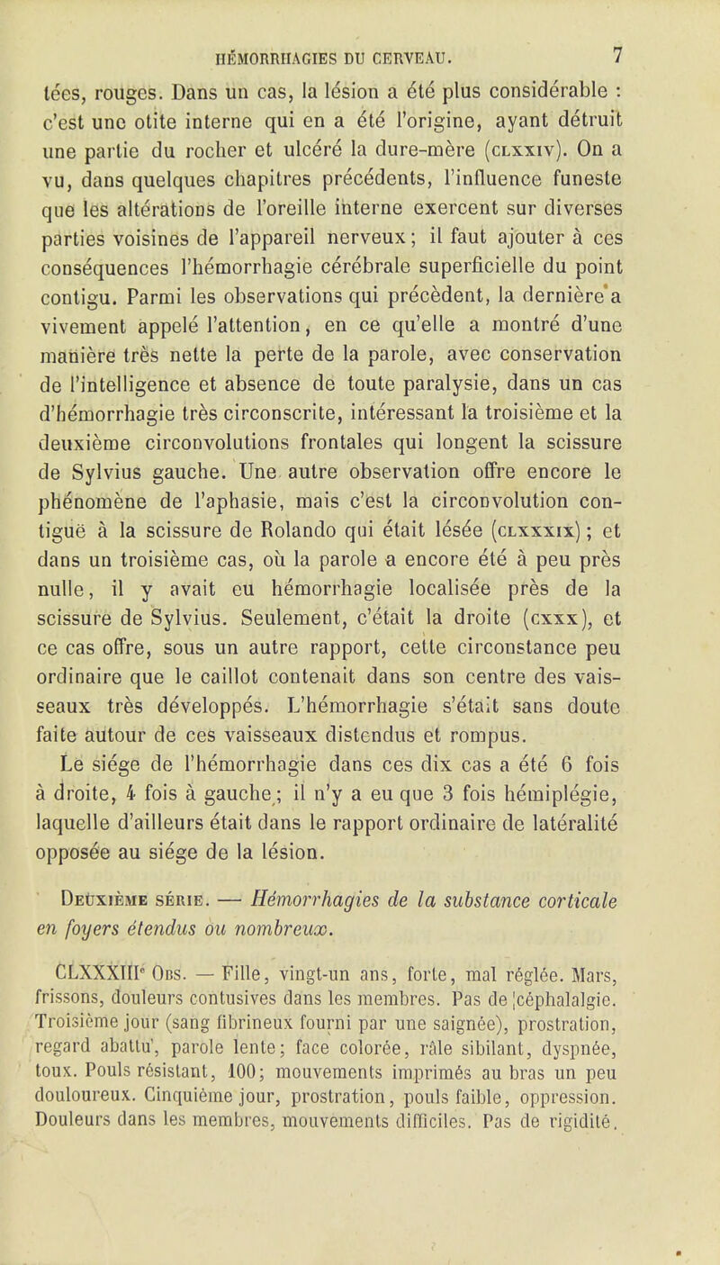 lees, rouges. Dans un cas, la lesion a £te plus considerable : c'est une otite interne qui en a &te l'origine, ayant detruit une parlie du rocher et ulcere la dure-mere (clxxiv). On a vu, dans quelques chapitres precedents, l'influence funeste que les alterations de l'oreille interne exercent sur diverses parties voisines de l'appareil nerveux; il faut ajouter a ces consequences l'hemorrhagie cerebrate superficielle du point contigu. Parmi les observations qui precedent, la derniere'a vivement appele l'attention, en ce qu'elle a montre d'une mattiere tres nette la perte de la parole, avec conservation de l'intelligence et absence de toute paralysie, dans un cas d'bemorrhagie tres circonscrite, interessant la troisieme et la deuxieme circonvolutions frontales qui longent la scissure de Sylvius gauche. Une autre observation offre encore le phenomene de l'aphasie, mais c'est la circonvolution con- tigue a la scissure de Rolando qui etait les^e (clxxxix) ; et dans un troisieme cas, ou la parole a encore ete a peu pres nulle, il y avait eu hemorrhagic localisee pres de la scissure de Sylvius. Seulement, c'etait la droite (cxxx), et ce cas offre, sous un autre rapport, cette circonstance peu ordinaire que le caillot contenait dans son centre des vais- seaux tres developpes. L'hemorrhagie s'etait sans doute faite autour de ces vaisseaux distendus et rompus. Le siege de l'hemorrhagie dans ces dix cas a ete 6 fois a droite, 4 fois a gauche; il n'y a eu que 3 fois hemiplegie, laquelle d'ailleurs etait dans le rapport ordinaire de laterality opposee au siege de la lesion. Deuxieme serie. — Hemorrhagies de la substance corticate en foyers etendus ou nombreux. OLXXXTIP Obs. — Fille, vingt-un ans, forte, mal reglee. Mars, frissons, douleurs contusives dans les membres. Pas de |cephalalgie. Troisieme jour (sang fibrineux fourni par une saignee), prostration, regard abatlu', parole lente; face coloree, rale sibilant, dyspnee, toux. Pouls resistant, 100; mouvernents iraprimes au bras un peu douloureux. Ginquieme jour, prostration, pouls faible, oppression. Douleurs dans les membres, mouvernents difflciles. Pas de rigidite.