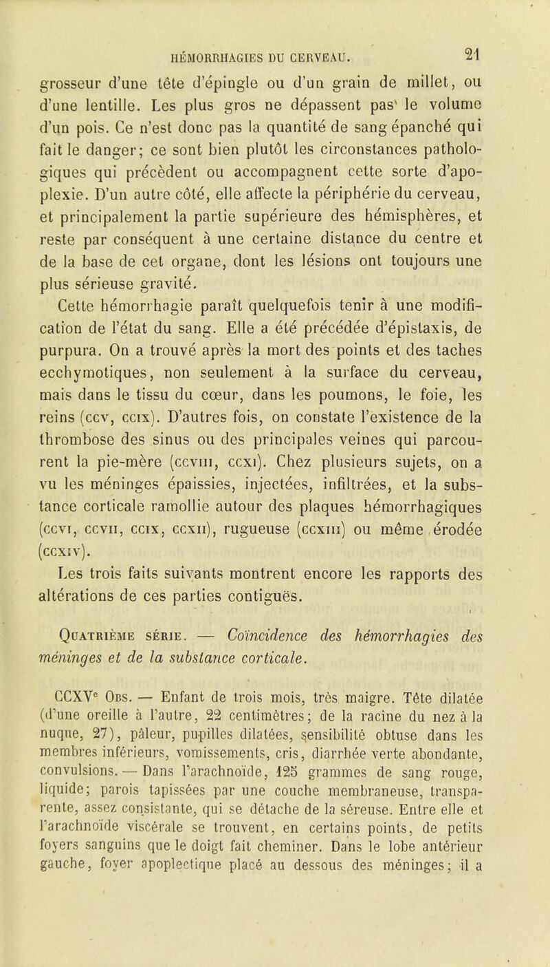 grosseur d'une teHe d'epingle ou d'un grain de millet, ou d'une lentille. Les plus gros ne depassent pas* le volume d'un pois. Ce n'est done pas la quantite de sangepanche qui fait le danger; ce sont bien plutot les circonstances patholo- giques qui precedent ou accompagnent cette sorte d'apo- plexie. D'un autre cote, elle affecte la peripheric du cerveau, et principalement la partie superieure des hemispheres, et reste par consequent a une certaine distance du centre et de la base de eel organe, dont les lesions ont toujours une plus serieuse gravite. Celte hemorrhagic parait quelquefois tenir a une modifi- cation de l'etat du sang. Elle a ete precedee d'epistaxis, de purpura. On a trouve apres la mort des points et des taches ecchymotiques, non seulement a la surface du cerveau, mais dans le tissu du cceur, dans les poumons, le foie, les reins (ccv, ccix). D'autres fois, on constate l'existence de la thrombose des sinus ou des principales veines qui parcou- rent la pie-mere (cevm, ccxi). Chez plusieurs sujets, on a vu les meninges epaissies, injectees, infiltrees, et la subs- tance corticale ramollie autour des plaques hemorrhagiques (cevi, ccvn, ccix, ccxn), rugueuse (ccxin) ou meme erodee (ccxiv). Les trois faits suivants montrent encore les rapports des alterations de ces parties contigues. i Qcatrieme serie. — Coincidence des hemorrhagies des meninges et de la substance corticale. GCXVC Obs. — Enfant de trois mois, trcs maigre. Tele dilatee (d'une oreille a Faulre, 22 centimetres; de la racine du nez a la nuqne, 27), paleur, pupilles dilatees, s,ensibilile obtuse dans les membres inferieurs, vornissements, cris, diarrbee verte abondante, convulsions. — Dans rarachnoide, 125 grammes de sang rouge, liquide; parois tapissees par une couche membraneuse, transpa- rente, assez consistante, qui se delache de la sereuse. Entre elle et rarachnoide viscerate se trouvent, en certains points, de petits foyers sanguins que le doigt fait cheminer. Dans le lobe anterieur gauche, foyer apoplectique place au dessous des meninges; il a