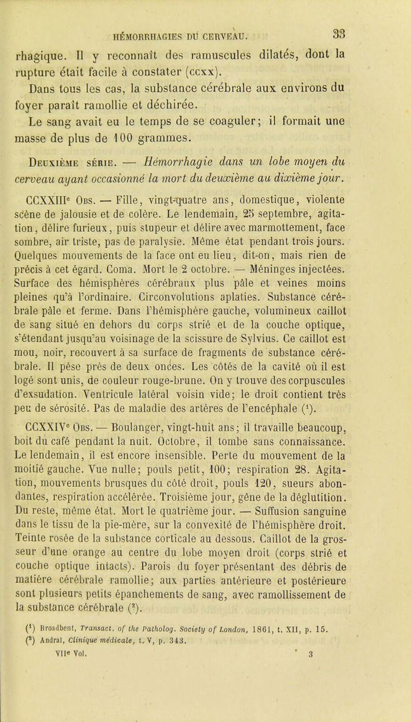 rhagique. U y reconnait des ramuscules dilates, dont la rupture etait facile a constater (ccxx). Dans tous les cas, la substance cerebrale aux environs du foyer parait ramollie et dechiree. Le sang avait eu le temps de se coaguler; il formait une masse de plus de 100 grammes. Deuxieme serie. — Hemorrhagic dans un lobe moyen du cerveau ay ant occasionne la mort du deuxieme au dixieme jour. CCXXIIIe Obs. — Fille, vingt-quatre ans, domestique, violente sdene de jalousie et de colere. Le lendemain., 25 septembre, agita- tion, delire furieux, puis stupeur et delire avec marmottement, face sombre, air Iriste, pas de paralysie. M6me etat pendant trois jours. Qaelques mouvements de la face ont eu lieu, dit-on, mais rien de precis a cet 6gard. Coma. Mort le 2 octobre. — Meninges inject6es. Surface des hemispheres cerebraux plus pale et veines moins pleines qu'a l'ordinaire. Circonvolulions aplaties. Substance c6r6- brale pale et ferme. Dans Phemisphere gauche, volumineux caillot de sang situe en dehors du corps strie el de la couche optique, s'etendant jusqu'au voisinage de la scissure de Sylvius. Ce caillot est mou, noir, recouvert a sa surface de fragments de substance cere- brale. II peso pres de deux, onces. Les cotes de la cavit6 ou il est loge sont unis, de couleur rouge-brune. On y trouve des corpuscules d'exsudation. Venlricule lateral voisin vide; le droit contient tres pen de serosite. Pas de maladie des arteres de Fencephale (4). CCXXIVe Obs. — Boulanger, vingt-huit ans; il travaille beaucoup, boit du cafe pendant la nuit. Oclobre, il tombe sans connaissance. Le lendemain, il est encore insensible. Perle du mouvement de la moitie gauche. Vue nulle; pouls petit, 100; respiration 28. Agita- tion, mouvements brusques du cdle droit, pouls 120, sueurs abon- dantes, respiration acceleree. Troisieme jour, gene de la deglutition. Du resle, meme etat. Mort le quatrieme jour. — Suffusion sanguine dans le tissu de la pie-mere, sur la convexity de rhemisphere droit. Teinte rosee de la substance corticale au dessous. Caillot de la gros- seur d'une orange au centre du lobe moyen droit (corps strie et couche optique intacts). Parois du foyer presentant des debris de matiere cerebrale ramollie; aux parties anterieure et posterieure sont plusieurs petits epanchements de sang, avec ramollissemenl de la substance cerebrale (*). (*) Broad bent, Transact, of the Patholog. Society of London, 1861, t. XII, p. 15. (*) Andral, Clinique medicate, t. V, p. 343. VlieVol. • 3