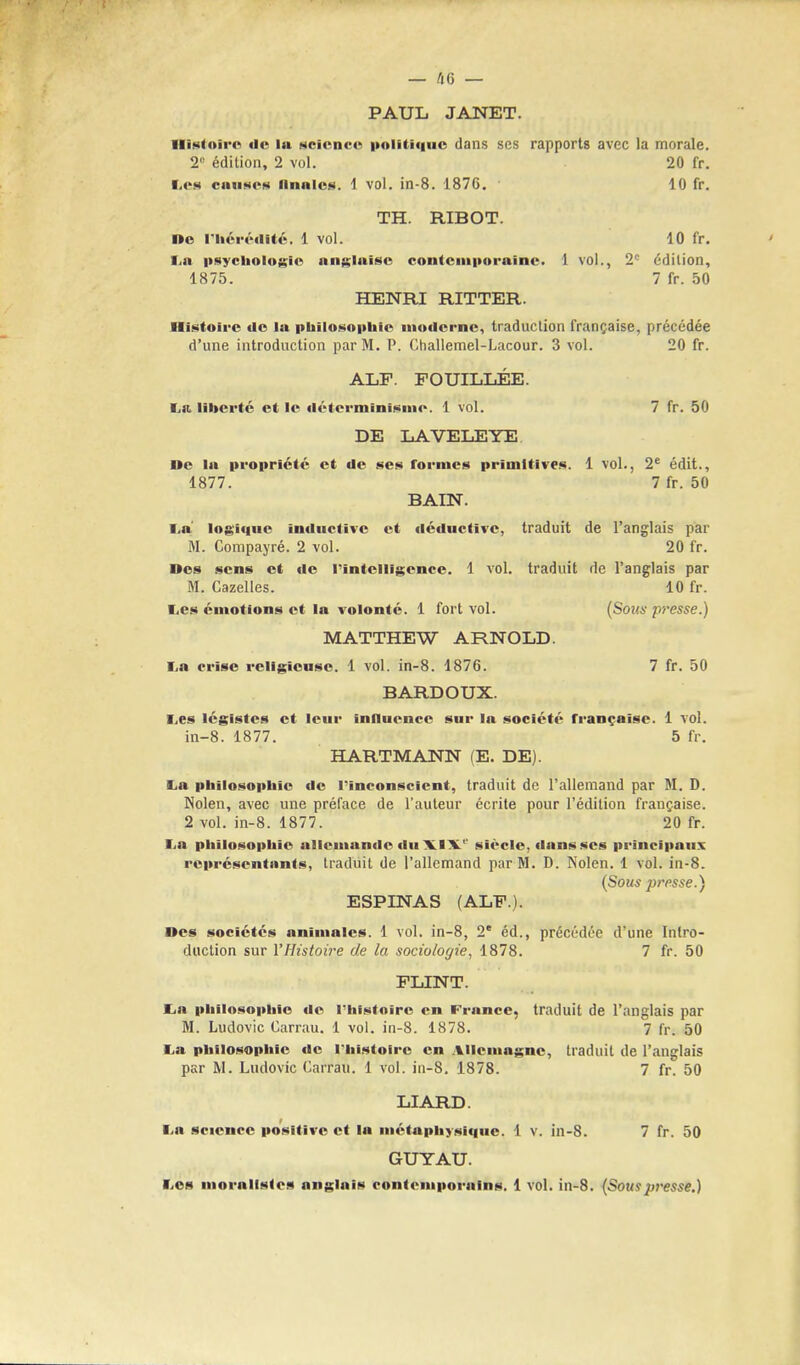 — UG — PAUL JANET. Histoirc ilc la science politique dans ses rapports avec la morale. 2e edition, 2 vol. 20 fr. Lea causes finales 1 vol. in-8. 1876. 10 fr. TH. RIBOT. Oe riicrrdit6. 1 vol. 10 fr. i n psychologic unglnisc contcmporaine. 1 vol., 2° Edition, 1875. 7 fr. 50 HENRI RITTER. Histoirc de la philosophic modcrne, traduction franchise, precedee d'une introduction par M. P. Challemel-Lacour. 3 vol. 20 fr. ALP. POUILLEE. ■>«. liberie et le detcrminismc. 1 vol. 7 fr. 50 DE LAVELEYE De la proprictc ct tie ses formes primitives. 1 vol., 2e edit., 1877. 7 fr. 50 BAIN. I.a logiuuc inductive et deductive, traduit de l'anglais par M. Compayre. 2 vol. 20 fr. Des sens ct de rintclligcnce. 1 vol. traduit de l'anglais par M. Cazelles. 10 fr. I.es emotions ct la volontc. 1 fort vol. (Sous presse.) MATTHEW ARNOLD. I,a crisc rcligicusc. 1 vol. in-8. 1876. 7 fr. 50 BARDOUX. I.es Icgistcs ct lcur inaucncc sur la socicte rrancaise. 1 vol. in-8. 1877. 5 fr. HARTMANN (E. DE). La philosophic de l'inconscicnt, traduit de l'allemand par M. D. Nolen, avec une preface de l'auteur ecrite pour l'edition francaise. 2 vol. in-8. 1877. 20 fr. l a philosophic allcmande duXIV sicclc, dans ses principalis rcprcscntants, traduit de l'allemand parM. D. Nolen. 1 vol. in-8. (Sous presse.) ESPINAS (ALP.). Oes socictcs animates. 1 vol. in-8, 2e ed., precedee d'une Intro- duction sur YHistoire de la sociologies 1878. 7 fr. 50 FLINT. t,a philosophic do I'hlstoirc en France, traduit de l'anglais par M. Ludovic Carrau. 1 vol. in-8. 1878. 7 fr. 50 La philosophic de l'histoirc en Allcmagnc, traduit de l'anglais par M. Ludovic Carrau. 1 vol. in-8. 1878. 7 fr. 50 LIARD. I.a science positive et la mctaphysi<|iie. 1 v. in-8. 7 fr. 50 GUYAU. I.es morallstcs anglais contemporains. 1 vol. in-8. (Souspresse.)