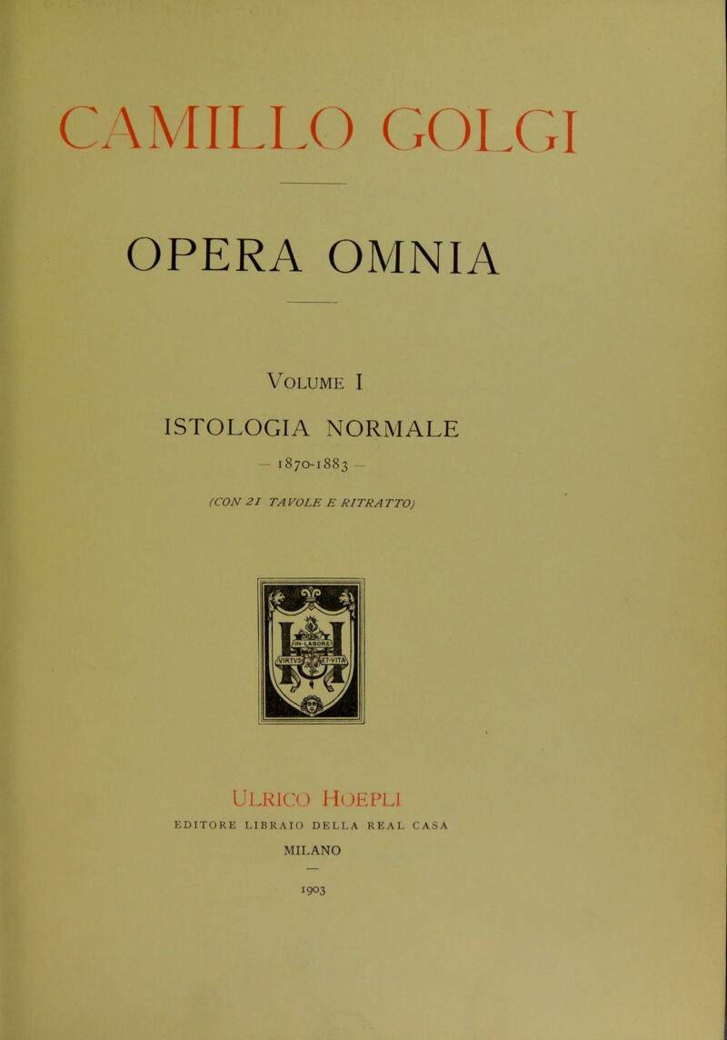 CAMILLO GOLGI OPERA OMNIA Volume I ISTOLOGIA NORMALE -1870-1883 - (CON 21 TA VOLE E RITRATTO) Ulrico Hoepli EDITORE LIBRAIO DELLA REAL CASA MILANO 1903