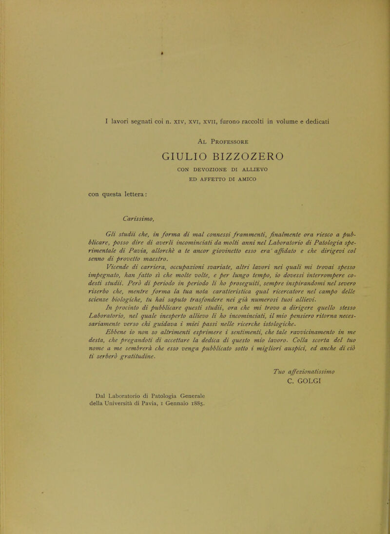 Al Professore GIULIO BIZZOZERO CON DEVOZIONE DI ALLIEVO ED AFFETTO DI AMICO con questa lettera: Carissimo, Gli studii che, in forma di mal connessi frammenti, finalmente ora riesco a pub- blicare, posso dire di averli incominciati da molti anni nel Laboratorio di Patologia spe- rimentale di Pavia, allorche a te ancor giovinetto esso era' affi-dato e che dirigevi col senno di provetto maestro. Vicende di carriera, occupazioni svariate, aliri lavori nei quali mi trovai spesso impegnato, han /alto si che molte volte, e per lungo tempo, io dovessi interrompere co- desti studii. Perb di periodo in periodo li ho prosegtiiti, sempre inspirandomi nel severo riserbo che, mentre forma la tua nota caratteristica qual ricercatore nel campo delle scienze biologic/ie, tu hai saputo trasfondere nei gia numerosi tuoi allievi. In procinto di pubblicare questi studii, ora che mi trovo a dirigere quello stesso Laboratorio, nel quale inesperto allievo li ho incominciati, il mio pensiero ritorna neces- sariamente verso chi guidava i miei passi nelle ricerche istologiche. Ebbene io non so altrimenti esprimere i sentimenti, die tale ravvicinamento in me desla, che pregandoti di accettare la dedica di questo mio lavoro. Colla scorta del iuo nome a me sembrera che esso venga pubblicato sotto i migliori auspici, ed anche di cib ti serberb gratitudine. Tuo affezionatissimo C. GOLGI Dal Laboratorio di Patologia Generale della Universita di Pavia, i Gennaio 1885.