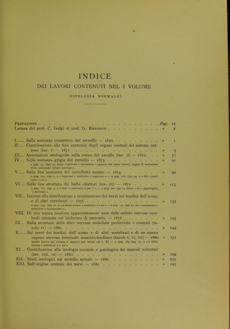 INDICE DEI LAVORI CONTENUTI NEL I VOLUME (iSTOLOGIA NORMALE) Prefazione ... Pag. ix Lettera del prof. C. Golgi al prof. G. Bizzozero » x I Sulla sostanza connettiva del cervello — 1870 » 1 II— Contribuzione alia fina anatomia degli organi centrali del sistema ner- voso (tav. 1) — 1871 » 5 III. .. Annotazioni istologiche sulla retina del cavallo (tav. 11) — 1872. . . » 71 IV. .. Sulla sostanza grigia del cervello — 1873 » 91 a pag. 97, riga 34, dopo « nervose » introdurre « oppure che siano invece organi di nutrizione delle medesime cellule nervose ». V Sulla fina anatomia del cervelletto umano — 1874 » 99 a pag. 102, riga 9, a « legarono » sostituire « negarono » — a pag. 108, riga 24, a « dei » sosti- tuire « coi». VI. .. Sulla fina struttura dei bulbi olfattori (tav. in) — 1875 » 113 a pag. ir7, riga 9, a « dell1 » sostituire « per 1' » — a pag. no riga 14, dopo « ne » aggiungere « derivano ». VII. . Intorno alia distribuzione e terminazione dei nervi nei tendini delPuomo e di altri vertebrati — 1878 » 133 a pa- . 139, riga ji, a « e abbia invece » sostituire «o no» — a pag. 141 riga 17, ad « andamento » sostituire - fondamento ». VIII. Di una nuova reazione apparentemente nera delle cellule nervose cere- brali ottenuta col bicloruro di mercurio — 1878 » 143 IX. .. Sulla struttura delle fibre nervose midollate periferiche e centrali (ta- vola iv) — 1880 » 149 X Sui nervi dei tendini dell' uomo e di altri vertebrati e di un nuovo organo nervoso terminale muscolo-tendineo (tavole v, vi, vn) — 1880 » 171 questo lavoro nel volume e segnato per errore col n. XI — a pag. 184 riga 19, awe abbia invece » sostituire ko no ». XI. .. Contribuzione alia istologia normale e patologica dei muscoli volontari (tav. vill, IX) — 1880 » 199 XII. . Studi istologici sul midollo spinale — 1880 » 235 XIII. Sull'origine centrale dei nervi — 1880 » 243