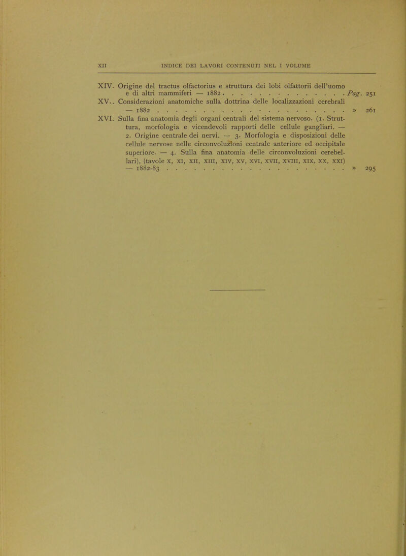 XII INDICE DEI LAVORI CONTENUTI NEL I VOLUME XIV. Origine del tractus olfactorius e struttura dei lobi olfattorii dell'uomo e di altri mammiferi — 1882 Pag- 251 XV. . Considerazioni anatomiche sulla dottrina delle localizzazioni cerebrali — 1882 - » 261 XVI. Sulla fina anatomia degli organi centrali del sistema nervoso. (1. Strut- tura, morfologia e vicendevoli rapporti delle cellule gangliari. — 2. Origine centrale dei nervi. — 3. Morfologia e disposizioni delle cellule nervose nelle circonvoluzioni centrale anteriore ed occipitale superiore. — 4. Sulla fina anatomia delle circonvoluzioni cerebel- lari), (tavole x, xi, xn, xm, xiv, xv, xvi, xvii, xviii, xix, xx, xxi) — 1882-83 » 295