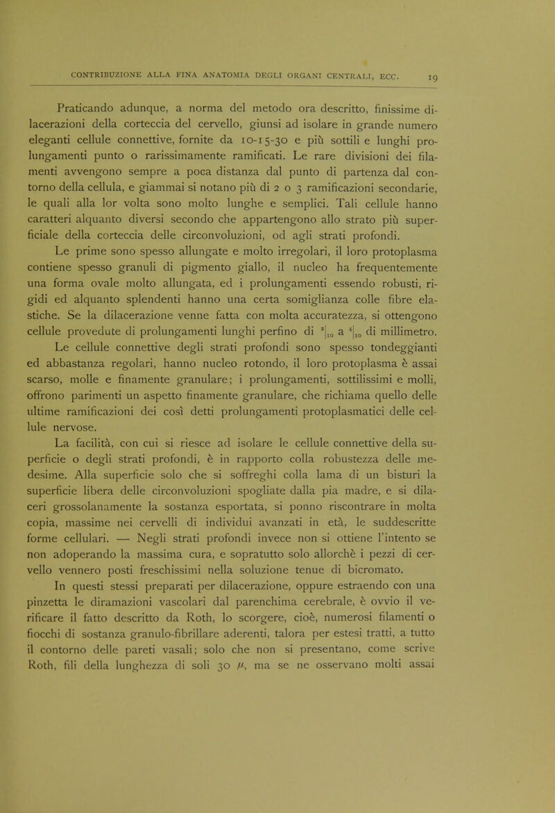 Praticando adunque, a norma del metodo ora descritto, finissime di- lacerazioni della corteccia del cervello, giunsi ad isolare in grande numero eleganti cellule connettive, fornite da 10-15-30 e piu sottili e lunghi pro- lungamenti punto o rarissimamente ramificati. Le rare divisioni dei fila- ment! avvengono sempre a poca distanza dal punto di partenza dal con- torno della cellula, e giammai si notano piu di 2 o 3 ramificazioni secondarie, le quali alia lor volta sono molto lunghe e semplici. Tali cellule hanno caratteri alquanto diversi secondo che appartengono alio strato piu super- ficiale della corteccia delle circonvoluzioni, od agli strati profondi. Le prime sono spesso allungate e molto irregolari, il loro protoplasma contiene spesso granuli di pigmento giallo, il nucleo ha frequentemente una forma ovale molto allungata, ed i prolungamenti essendo robusti, ri- gidi ed alquanto splendenti hanno una certa somiglianza colle fibre ela- stiche. Se la dilacerazione venne fatta con molta accuratezza, si ottengono cellule provedute di prolungamenti lunghi perfino di a|I0 a 4|I0 di millimetro. Le cellule connettive degli strati profondi sono spesso tondeggianti ed abbastanza regolari, hanno nucleo rotondo, il loro protoplasma e assai scarso, molle e finamente granulare; i prolungamenti, sottilissimi e molli, offrono parimenti un aspetto finamente granulare, che richiama quello delle ultime ramificazioni dei cosi detti prolungamenti protoplasmatici delle cel- lule nervose. La facilita, con cui si riesce ad isolare le cellule connettive della su- perficie o degli strati profondi, e in rapporto colla robustezza delle me- desime. Alia superficie solo che si soffreghi colla lama di un bisturi la superficie libera delle circonvoluzioni spogliate dalla pia madre, e si dila- ceri grossolanamente la sostanza esportata, si ponno riscontrare in molta copia, massime nei cervelli di individui avanzati in eta, le suddescritte forme cellulari. — Negli strati profondi invece non si ottiene l'intento se non adoperando la massima cura, e sopratutto solo allorche i pezzi di cer- vello vennero posti freschissimi nella soluzione tenue di bicromato. In questi stessi preparati per dilacerazione, oppure estraendo con una pinzetta le diramazioni vascolari dal parenchima cerebrale, e ovvio il ve- rificare il fatto descritto da Roth, lo scorgere, cioe, numerosi filamenti o fiocchi di sostanza granulo-fibrillare aderenti, talora per estesi tratti, a tutto il contomo delle pareti vasali; solo che non si presentano, come scrive Roth, fili della lunghezza di soli 30 V, ma se ne osservano molti assai