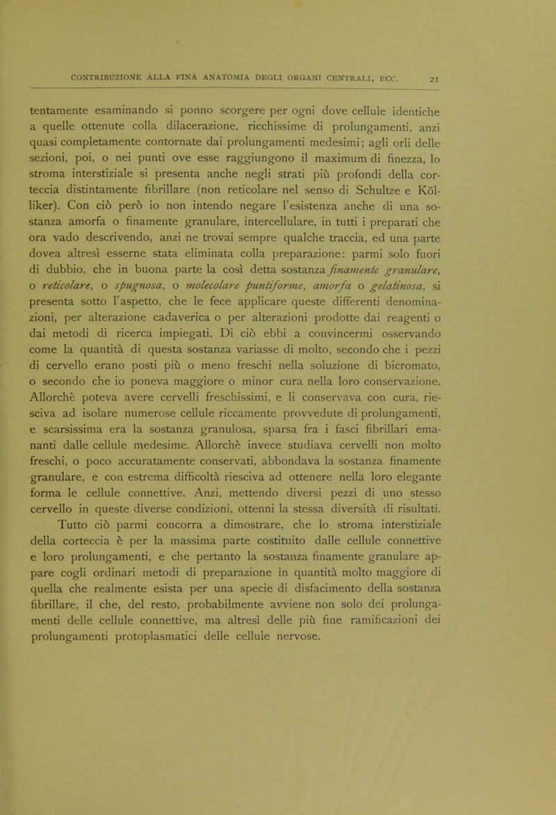 tentamente esaminando si ponno scorgere per ogni dove cellule identiche a quelle ottenute colla dilacerazione, ricchissime di prolungamenti, anzi quasi completamente contornate dai prolungamenti medesimi; agli orli delle sezioni, poi, o nei punti ove esse raggiungono il maximum di finezza, lo stroma interstiziale si presenta anche negli strati piu profondi della cor- teccia distintamente fibrillare (non reticolare nel senso di Schultze e Kol- liker). Con cio pero io non intendo negare l'esistenza anche di una so- stanza amorfa o finamente granulare, intercellulare, in tutti i preparati che ora vado descrivendo, anzi ne trovai sempre qualche traccia, ed una parte dovea altresi esserne stata eliminata colla preparazione: parmi solo fuori di dubbio, che in buona parte la cosi detta sostanza finamente granulare, o reticolare, o spugnosa, o molecolare puntiforme, amorfa o gelatinosa, si presenta sotto l'aspetto, che le fece applicare queste differenti denomina- zioni, per alterazione cadaverica o per alterazioni prodotte dai reagenti o dai metodi di ricerca impiegati. Di cio ebbi a convincermi osservando come la quantita di questa sostanza variasse di molto, secondo che i pezzi di cervello erano posti piu o meno freschi nella soluzione di bicromato, o secondo che io poneva maggiore o minor cura nella loro conservazione. Allorche poteva avere cervelli freschissimi, e li conservava con cura, rie- sciva ad isolare numerose cellule riccamente provvedute di prolungamenti, e scarsissima era la sostanza granulosa, sparsa fra i fasci fibrillari ema- nanti dalle cellule medesime. Allorche invece studiava cervelli non molto freschi, o poco accuratamente conservati, abbondava la sostanza finamente granulare, e con estrema difficolta riesciva ad ottenere nella loro elegante forma le cellule connettive. Anzi, mettendo diversi pezzi di uno stesso cervello in queste diverse condizioni, ottenni la stessa diversita. di risultati. Tutto cio parmi concorra a dimostrare, che lo stroma interstiziale della corteccia e per la massima parte costituito dalle cellule connettive e loro prolungamenti, e che pertanto la sostanza finamente granulare ap- pare cogli ordinari metodi di preparazione in quantita molto maggiore di quella che realmente esista per una specie di disfacimento della sostanza fibrillare, il che, del resto, probabilmente avviene non solo dei prolunga- menti delle cellule connettive, ma altresi delle piu fine ramificazioni dei prolungamenti protoplasmatici delle cellule nervose.